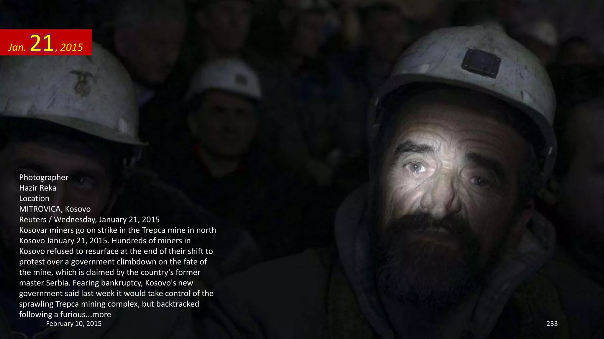 Photographer
Hazir Reka
Location
MITROVICA, Kosovo
Reuters / Wednesday, January 21, 2015
Kosovar miners go on strike in the Trepca mine in north
Kosovo January 21, 2015. Hundreds of miners in
Kosovo refused to resurface at the end of their shift to
protest over a government climbdown on the fate of
the mine, which is claimed by the country's former
master Serbia. Fearing bankruptcy, Kosovo's new
government said last week it would take control of the
sprawling Trepca mining complex, but backtracked
following a furious...more
Jan. 21, 2015
February 10, 2015 233
 