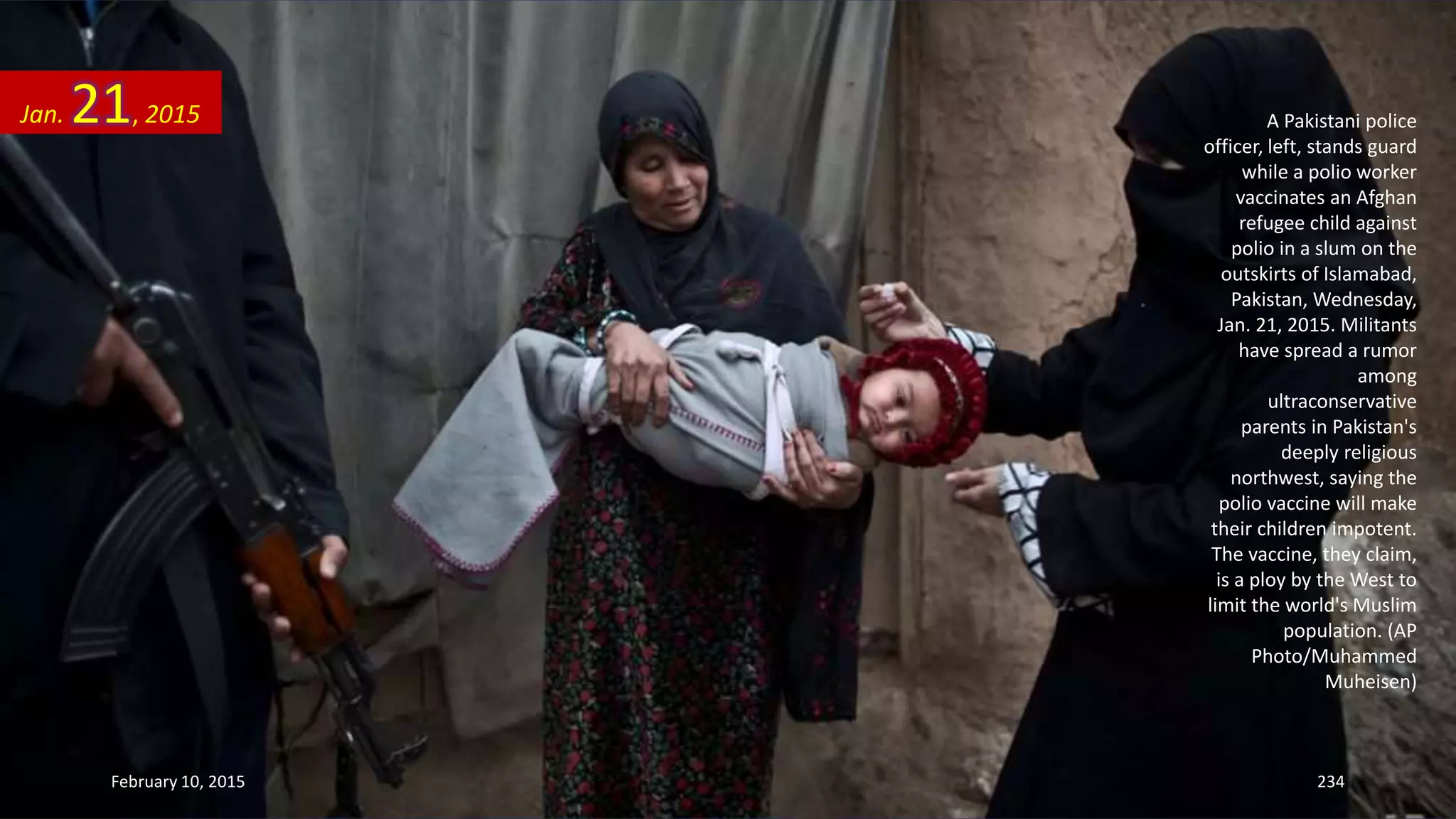 A Pakistani police
officer, left, stands guard
while a polio worker
vaccinates an Afghan
refugee child against
polio in a slum on the
outskirts of Islamabad,
Pakistan, Wednesday,
Jan. 21, 2015. Militants
have spread a rumor
among
ultraconservative
parents in Pakistan's
deeply religious
northwest, saying the
polio vaccine will make
their children impotent.
The vaccine, they claim,
is a ploy by the West to
limit the world's Muslim
population. (AP
Photo/Muhammed
Muheisen)
Jan. 21, 2015
February 10, 2015 234
 