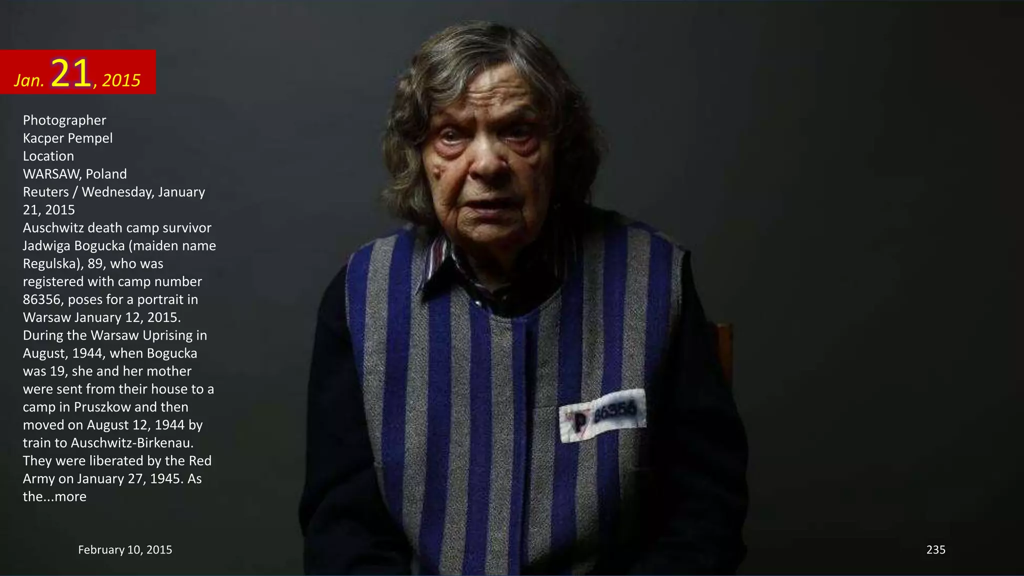 Photographer
Kacper Pempel
Location
WARSAW, Poland
Reuters / Wednesday, January
21, 2015
Auschwitz death camp survivor
Jadwiga Bogucka (maiden name
Regulska), 89, who was
registered with camp number
86356, poses for a portrait in
Warsaw January 12, 2015.
During the Warsaw Uprising in
August, 1944, when Bogucka
was 19, she and her mother
were sent from their house to a
camp in Pruszkow and then
moved on August 12, 1944 by
train to Auschwitz-Birkenau.
They were liberated by the Red
Army on January 27, 1945. As
the...more
Jan. 21, 2015
February 10, 2015 235
 