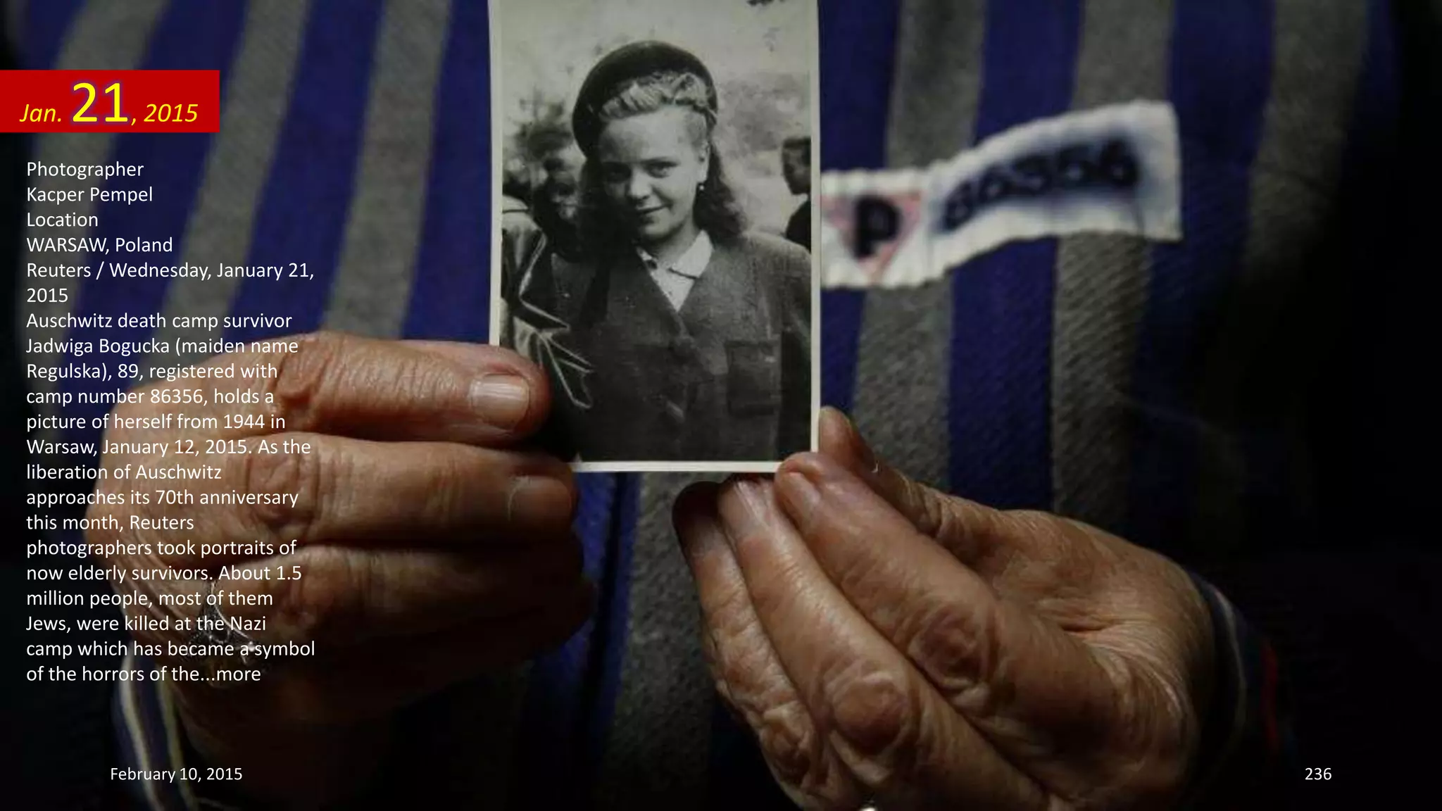 Photographer
Kacper Pempel
Location
WARSAW, Poland
Reuters / Wednesday, January 21,
2015
Auschwitz death camp survivor
Jadwiga Bogucka (maiden name
Regulska), 89, registered with
camp number 86356, holds a
picture of herself from 1944 in
Warsaw, January 12, 2015. As the
liberation of Auschwitz
approaches its 70th anniversary
this month, Reuters
photographers took portraits of
now elderly survivors. About 1.5
million people, most of them
Jews, were killed at the Nazi
camp which has became a symbol
of the horrors of the...more
Jan. 21, 2015
February 10, 2015 236
 
