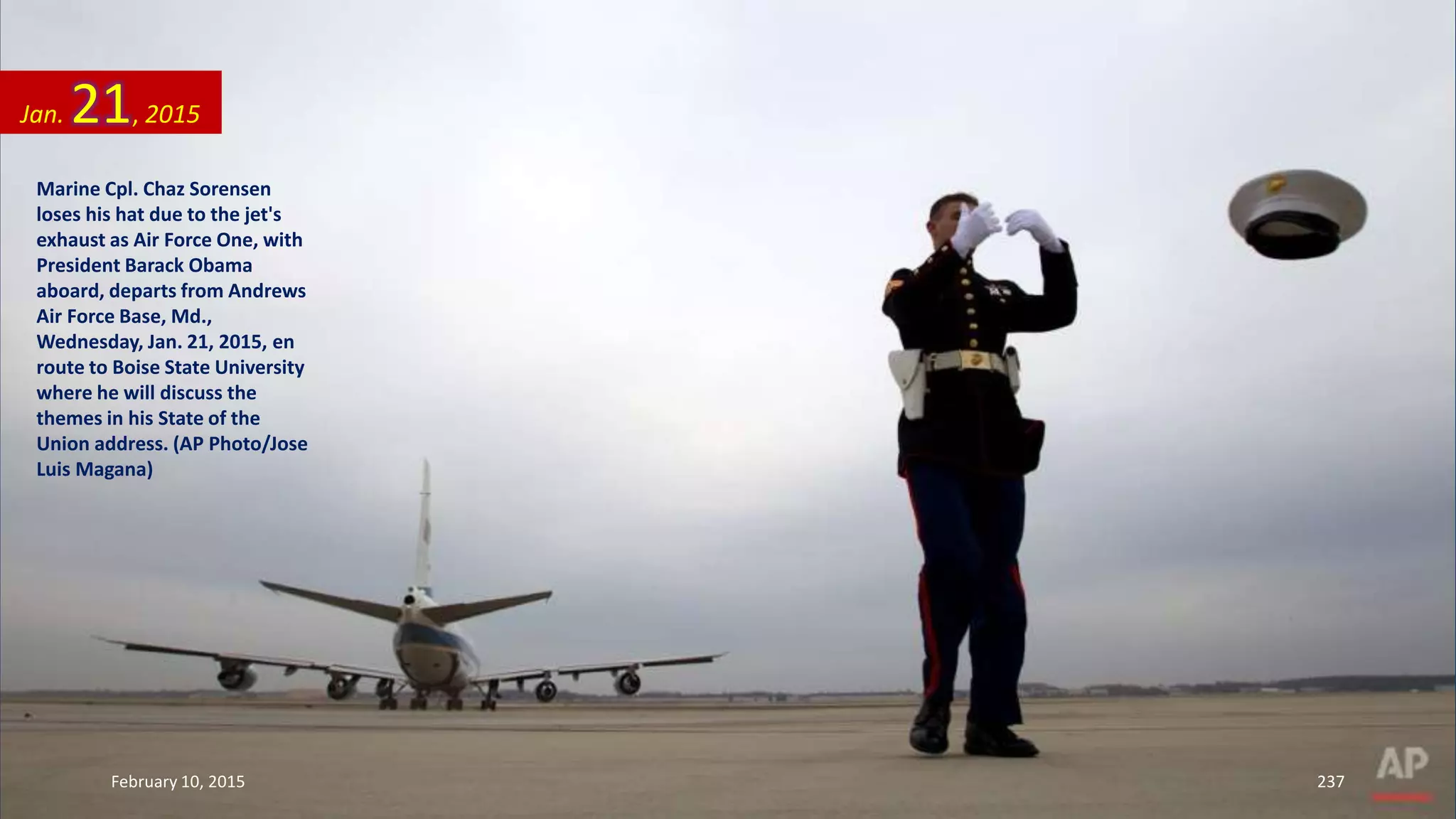 Marine Cpl. Chaz Sorensen
loses his hat due to the jet's
exhaust as Air Force One, with
President Barack Obama
aboard, departs from Andrews
Air Force Base, Md.,
Wednesday, Jan. 21, 2015, en
route to Boise State University
where he will discuss the
themes in his State of the
Union address. (AP Photo/Jose
Luis Magana)
Jan. 21, 2015
February 10, 2015 237
 
