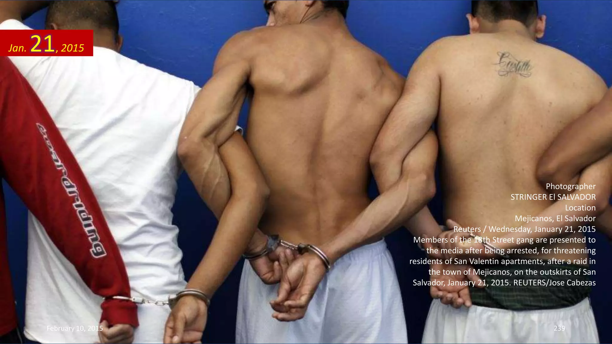 Photographer
STRINGER El SALVADOR
Location
Mejicanos, El Salvador
Reuters / Wednesday, January 21, 2015
Members of the 18th Street gang are presented to
the media after being arrested, for threatening
residents of San Valentin apartments, after a raid in
the town of Mejicanos, on the outskirts of San
Salvador, January 21, 2015. REUTERS/Jose Cabezas
Jan. 21, 2015
February 10, 2015 239
 