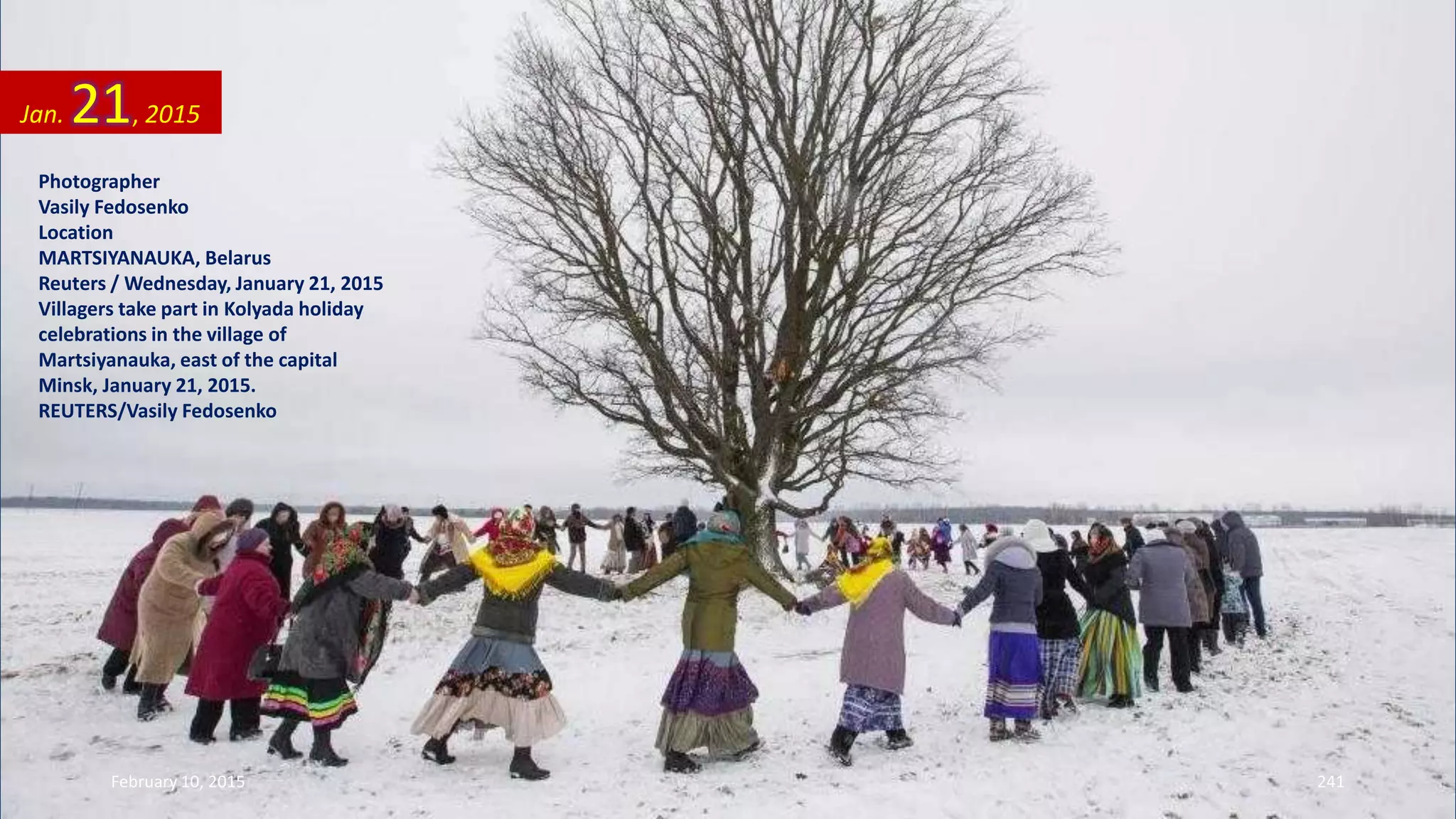 Photographer
Vasily Fedosenko
Location
MARTSIYANAUKA, Belarus
Reuters / Wednesday, January 21, 2015
Villagers take part in Kolyada holiday
celebrations in the village of
Martsiyanauka, east of the capital
Minsk, January 21, 2015.
REUTERS/Vasily Fedosenko
Jan. 21, 2015
February 10, 2015 241
 