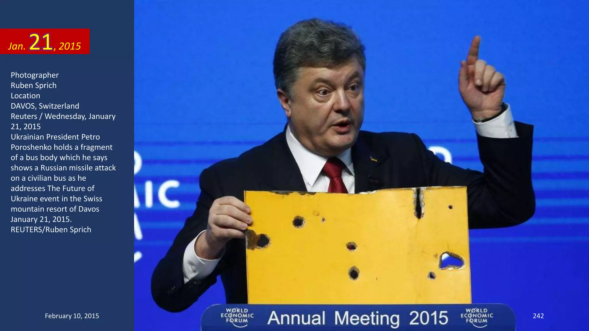 Photographer
Ruben Sprich
Location
DAVOS, Switzerland
Reuters / Wednesday, January
21, 2015
Ukrainian President Petro
Poroshenko holds a fragment
of a bus body which he says
shows a Russian missile attack
on a civilian bus as he
addresses The Future of
Ukraine event in the Swiss
mountain resort of Davos
January 21, 2015.
REUTERS/Ruben Sprich
Jan. 21, 2015
February 10, 2015 242
 
