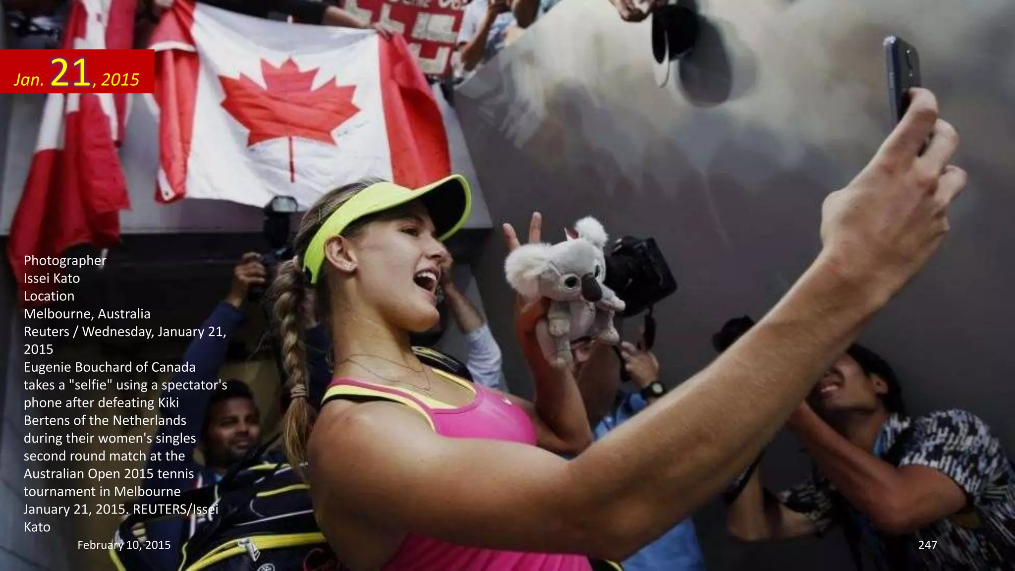 Photographer
Issei Kato
Location
Melbourne, Australia
Reuters / Wednesday, January 21,
2015
Eugenie Bouchard of Canada
takes a "selfie" using a spectator's
phone after defeating Kiki
Bertens of the Netherlands
during their women's singles
second round match at the
Australian Open 2015 tennis
tournament in Melbourne
January 21, 2015. REUTERS/Issei
Kato
Jan. 21, 2015
February 10, 2015 247
 