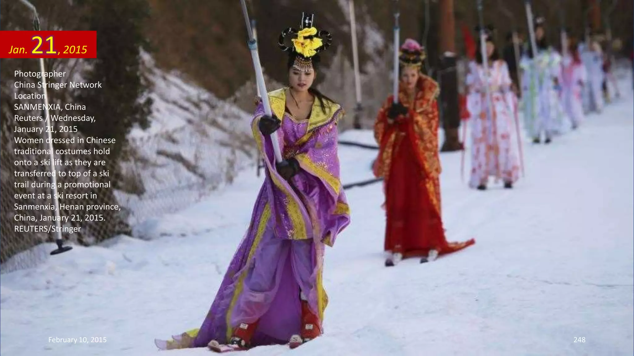 Photographer
China Stringer Network
Location
SANMENXIA, China
Reuters / Wednesday,
January 21, 2015
Women dressed in Chinese
traditional costumes hold
onto a ski lift as they are
transferred to top of a ski
trail during a promotional
event at a ski resort in
Sanmenxia, Henan province,
China, January 21, 2015.
REUTERS/Stringer
Jan. 21, 2015
February 10, 2015 248
 