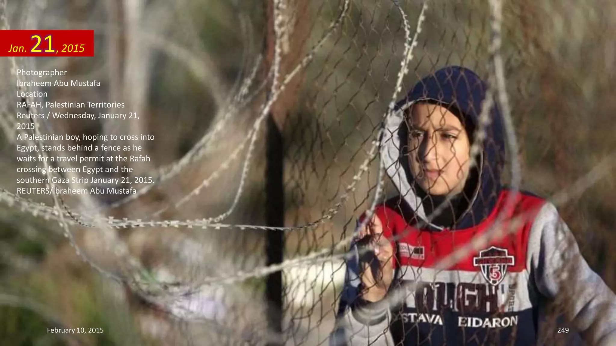 Photographer
Ibraheem Abu Mustafa
Location
RAFAH, Palestinian Territories
Reuters / Wednesday, January 21,
2015
A Palestinian boy, hoping to cross into
Egypt, stands behind a fence as he
waits for a travel permit at the Rafah
crossing between Egypt and the
southern Gaza Strip January 21, 2015.
REUTERS/Ibraheem Abu Mustafa
Jan. 21, 2015
February 10, 2015 249
 