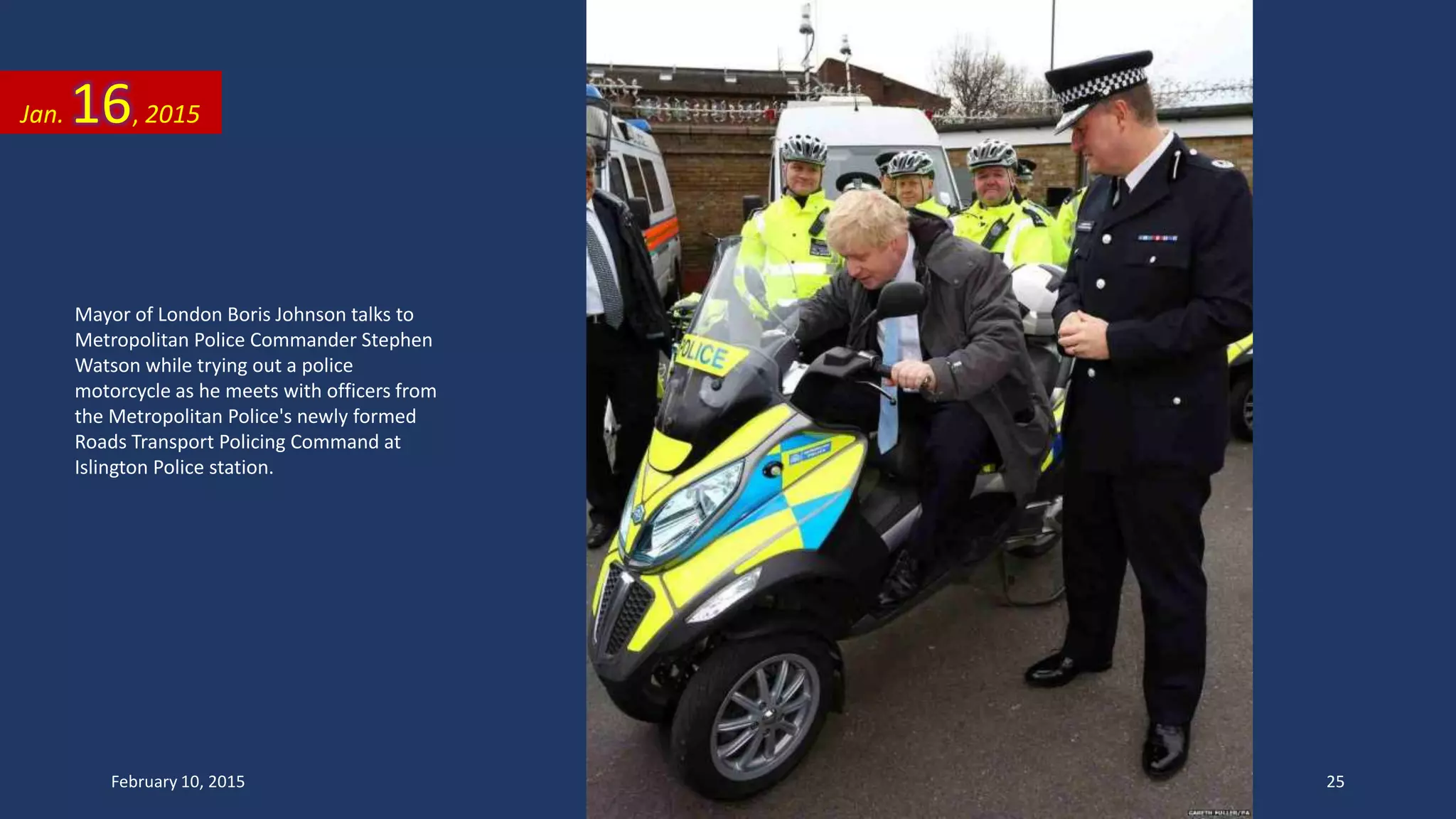 Mayor of London Boris Johnson talks to
Metropolitan Police Commander Stephen
Watson while trying out a police
motorcycle as he meets with officers from
the Metropolitan Police's newly formed
Roads Transport Policing Command at
Islington Police station.
Jan. 16, 2015
February 10, 2015 25
 