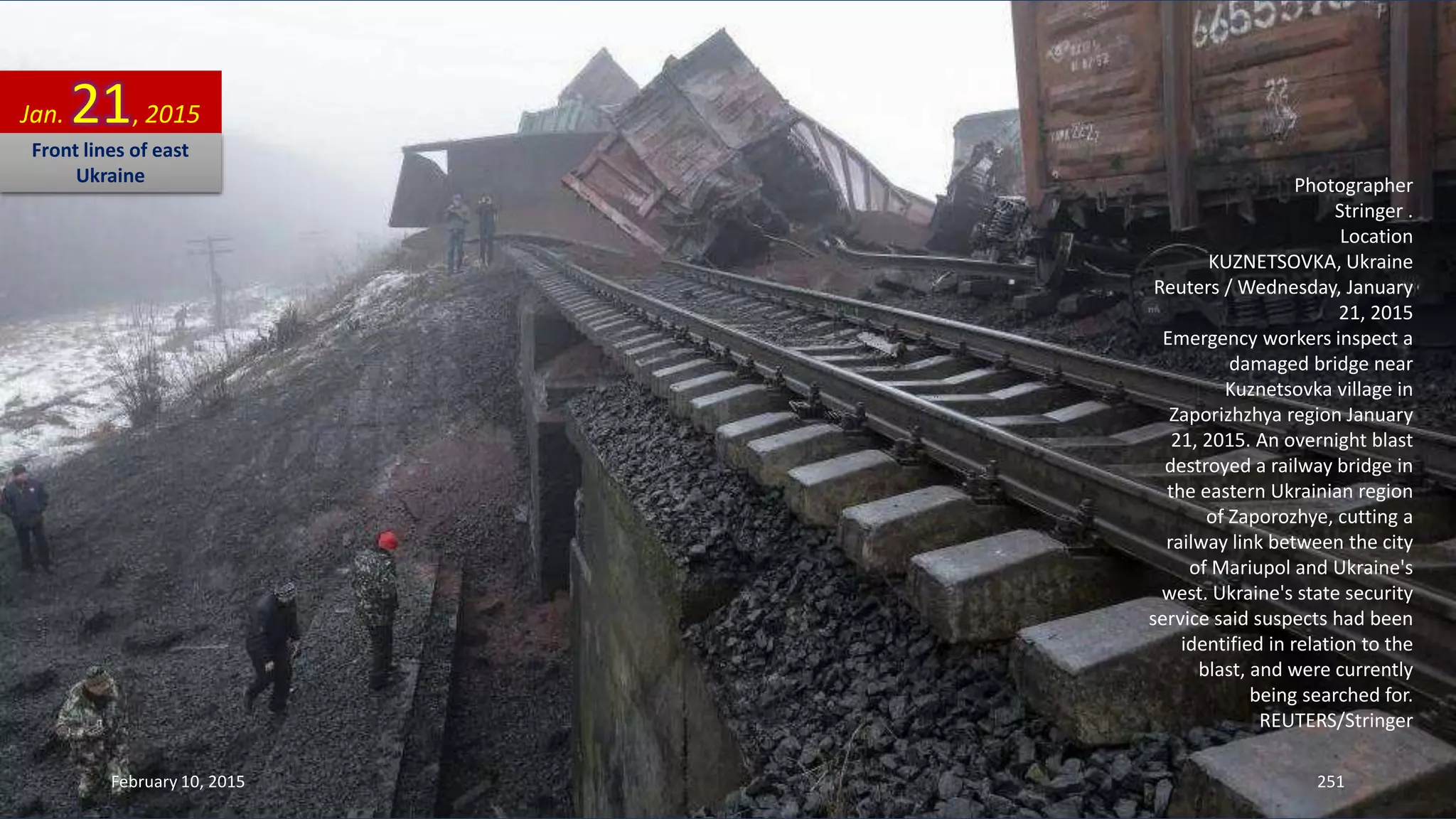 Photographer
Stringer .
Location
KUZNETSOVKA, Ukraine
Reuters / Wednesday, January
21, 2015
Emergency workers inspect a
damaged bridge near
Kuznetsovka village in
Zaporizhzhya region January
21, 2015. An overnight blast
destroyed a railway bridge in
the eastern Ukrainian region
of Zaporozhye, cutting a
railway link between the city
of Mariupol and Ukraine's
west. Ukraine's state security
service said suspects had been
identified in relation to the
blast, and were currently
being searched for.
REUTERS/Stringer
Jan. 21, 2015
Front lines of east
Ukraine
February 10, 2015 251
 