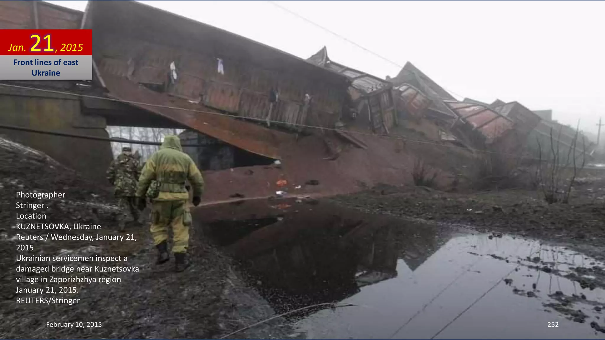 Photographer
Stringer .
Location
KUZNETSOVKA, Ukraine
Reuters / Wednesday, January 21,
2015
Ukrainian servicemen inspect a
damaged bridge near Kuznetsovka
village in Zaporizhzhya region
January 21, 2015.
REUTERS/Stringer
Jan. 21, 2015
Front lines of east
Ukraine
February 10, 2015 252
 