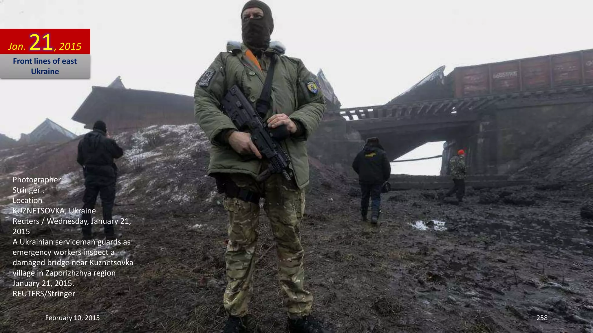 Photographer
Stringer .
Location
KUZNETSOVKA, Ukraine
Reuters / Wednesday, January 21,
2015
A Ukrainian serviceman guards as
emergency workers inspect a
damaged bridge near Kuznetsovka
village in Zaporizhzhya region
January 21, 2015.
REUTERS/Stringer
Jan. 21, 2015
Front lines of east
Ukraine
February 10, 2015 258
 