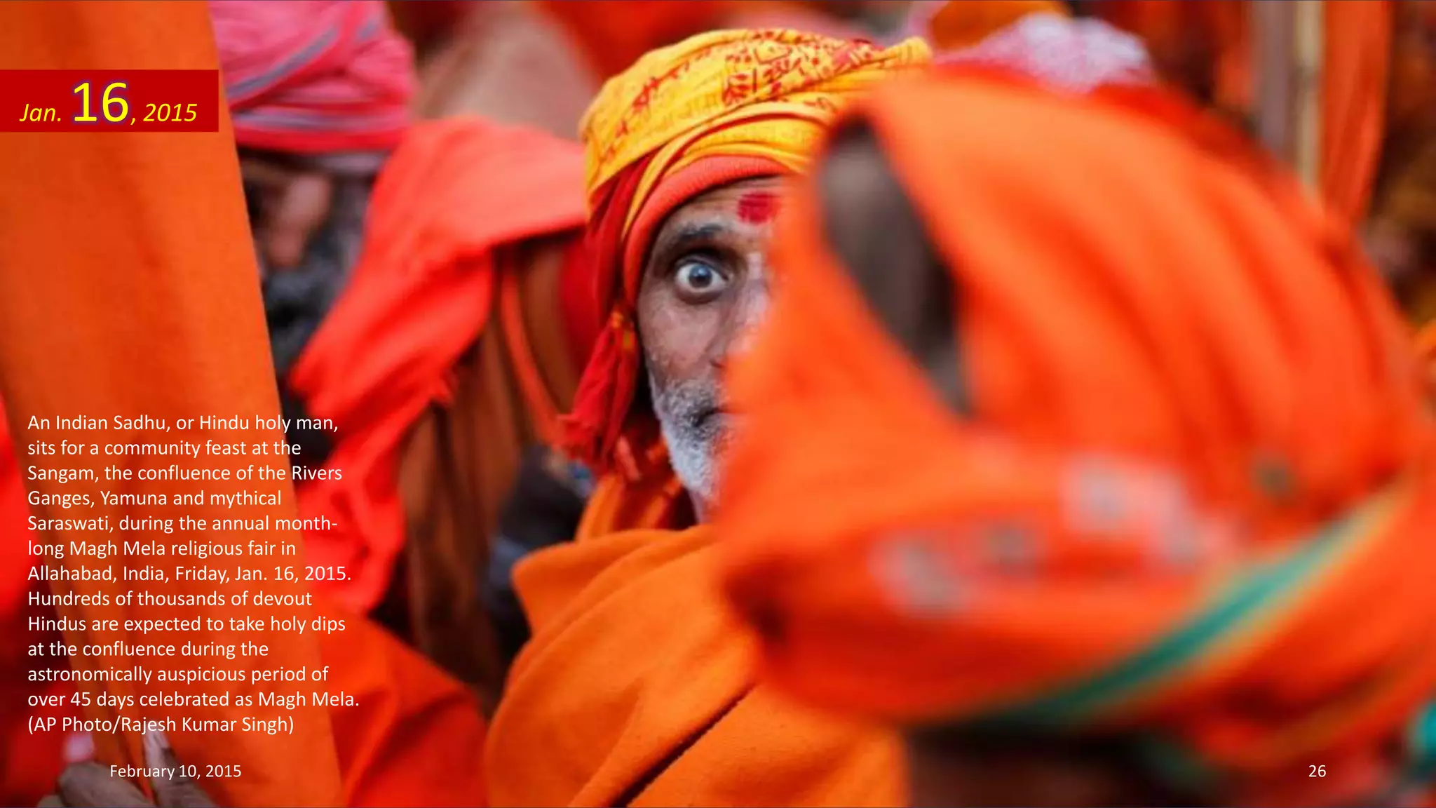 An Indian Sadhu, or Hindu holy man,
sits for a community feast at the
Sangam, the confluence of the Rivers
Ganges, Yamuna and mythical
Saraswati, during the annual month-
long Magh Mela religious fair in
Allahabad, India, Friday, Jan. 16, 2015.
Hundreds of thousands of devout
Hindus are expected to take holy dips
at the confluence during the
astronomically auspicious period of
over 45 days celebrated as Magh Mela.
(AP Photo/Rajesh Kumar Singh)
Jan. 16, 2015
February 10, 2015 26
 