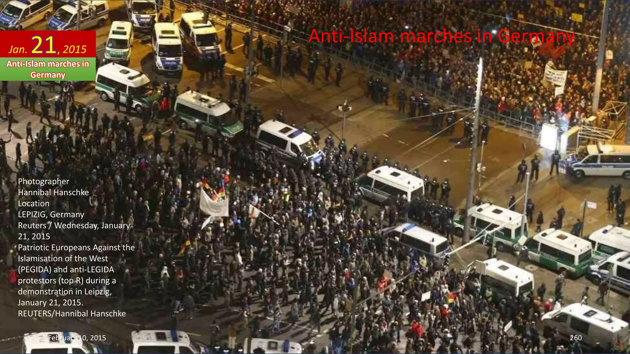 Anti-Islam marches in Germany
Photographer
Hannibal Hanschke
Location
LEPIZIG, Germany
Reuters / Wednesday, January
21, 2015
Patriotic Europeans Against the
Islamisation of the West
(PEGIDA) and anti-LEGIDA
protestors (top R) during a
demonstration in Leipzig,
January 21, 2015.
REUTERS/Hannibal Hanschke
Jan. 21, 2015
Anti-Islam marches in
Germany
February 10, 2015 260
 