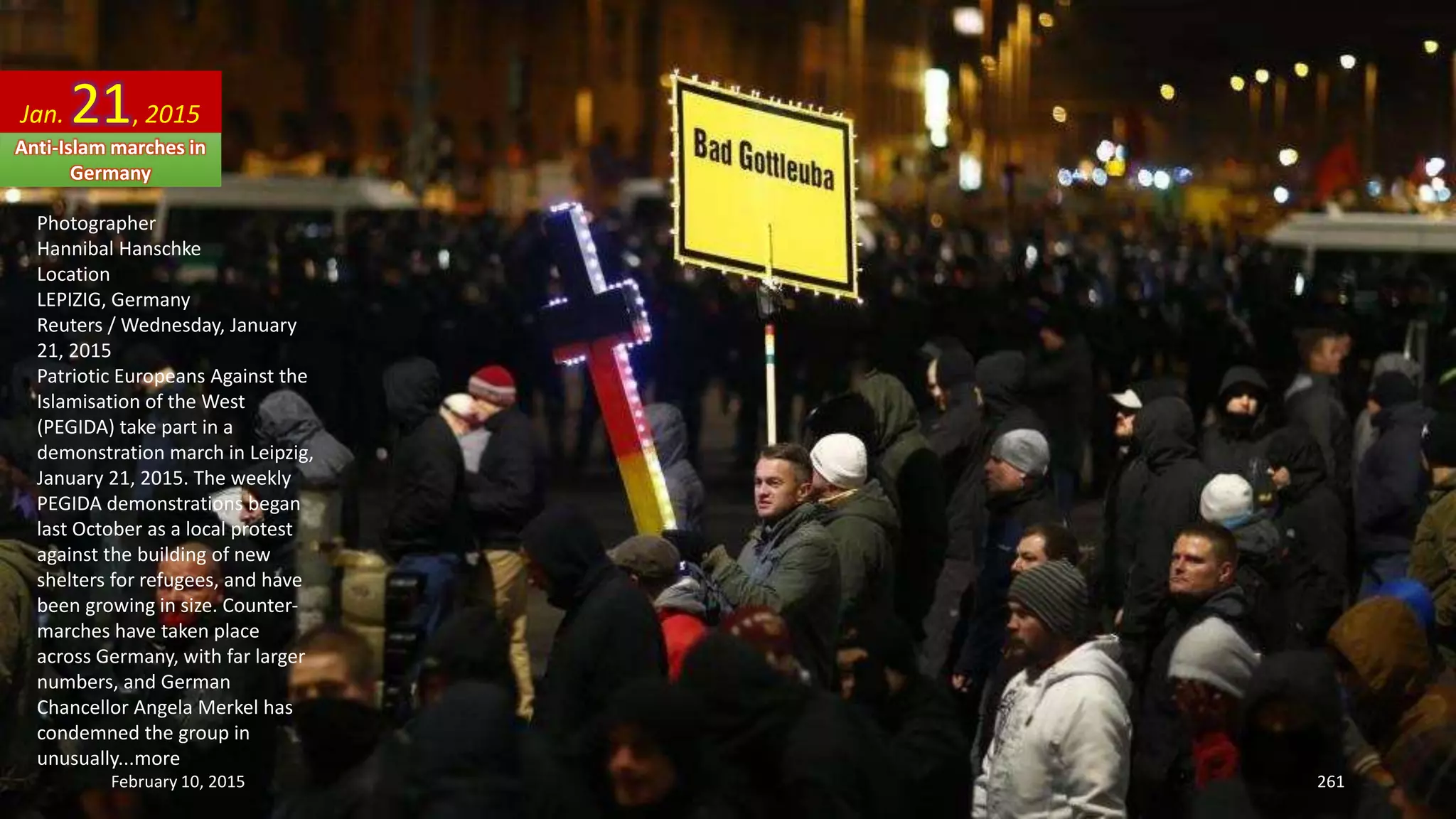 Photographer
Hannibal Hanschke
Location
LEPIZIG, Germany
Reuters / Wednesday, January
21, 2015
Patriotic Europeans Against the
Islamisation of the West
(PEGIDA) take part in a
demonstration march in Leipzig,
January 21, 2015. The weekly
PEGIDA demonstrations began
last October as a local protest
against the building of new
shelters for refugees, and have
been growing in size. Counter-
marches have taken place
across Germany, with far larger
numbers, and German
Chancellor Angela Merkel has
condemned the group in
unusually...more
Jan. 21, 2015
Anti-Islam marches in
Germany
February 10, 2015 261
 