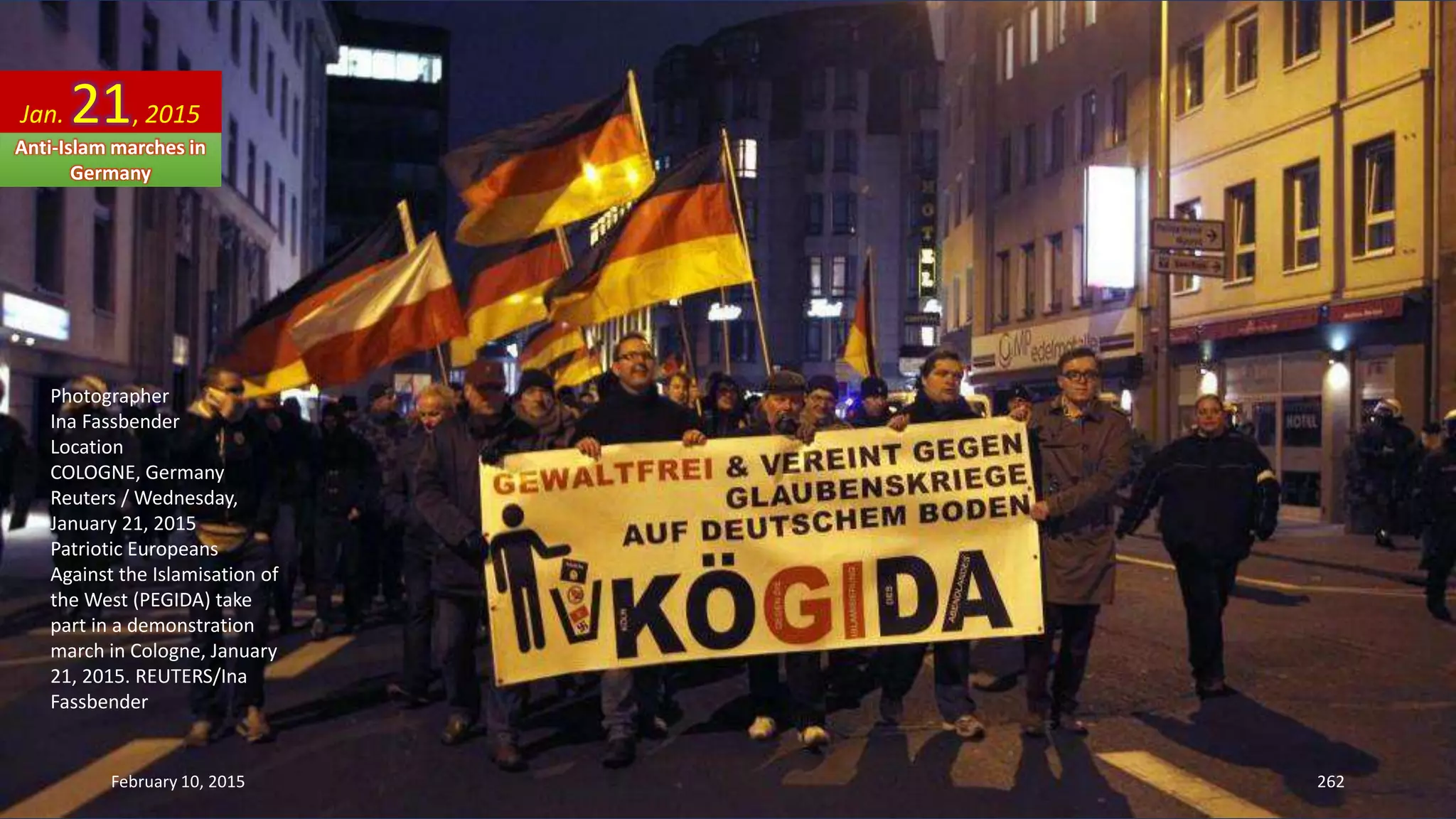 Photographer
Ina Fassbender
Location
COLOGNE, Germany
Reuters / Wednesday,
January 21, 2015
Patriotic Europeans
Against the Islamisation of
the West (PEGIDA) take
part in a demonstration
march in Cologne, January
21, 2015. REUTERS/Ina
Fassbender
Jan. 21, 2015
Anti-Islam marches in
Germany
February 10, 2015 262
 