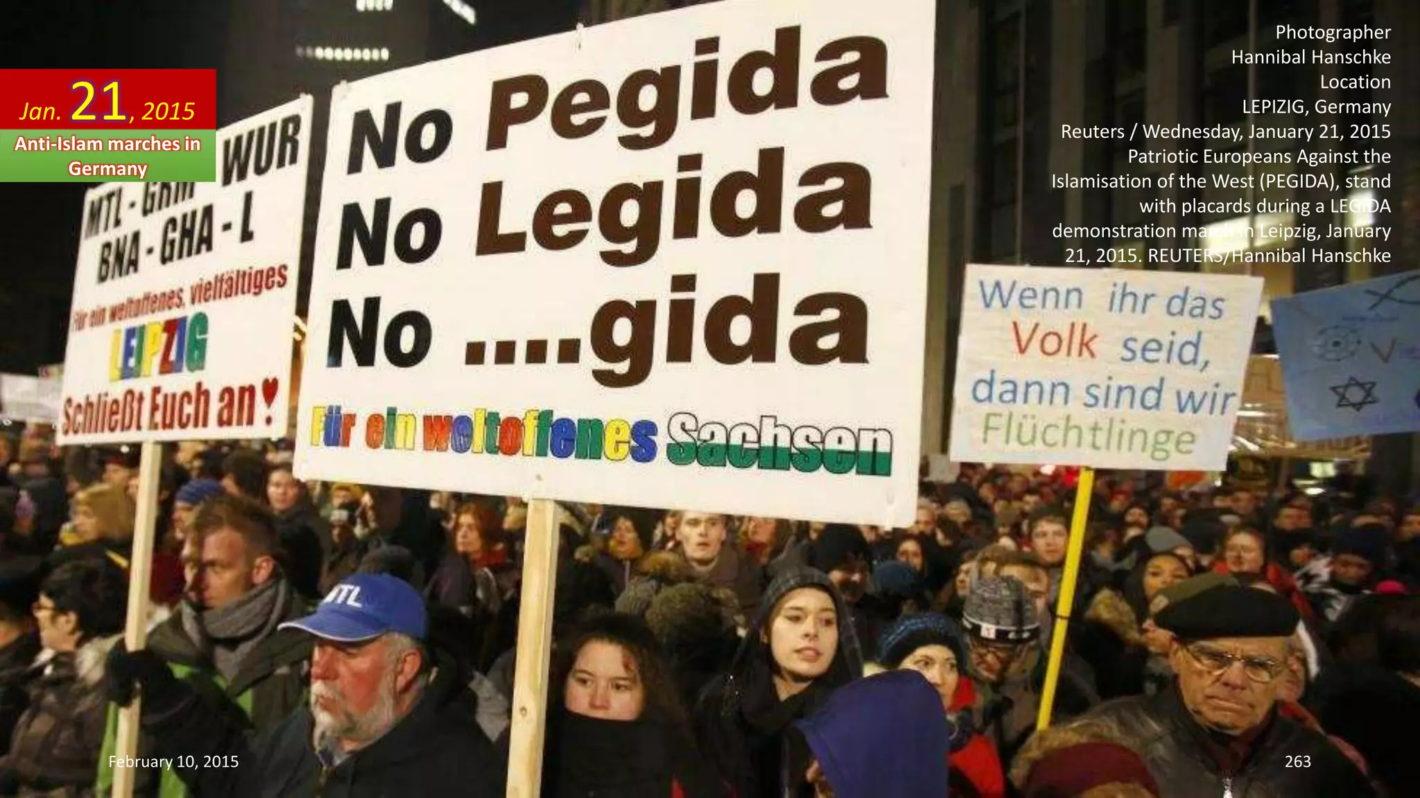 Photographer
Hannibal Hanschke
Location
LEPIZIG, Germany
Reuters / Wednesday, January 21, 2015
Patriotic Europeans Against the
Islamisation of the West (PEGIDA), stand
with placards during a LEGIDA
demonstration march in Leipzig, January
21, 2015. REUTERS/Hannibal Hanschke
Jan. 21, 2015
Anti-Islam marches in
Germany
February 10, 2015 263
 
