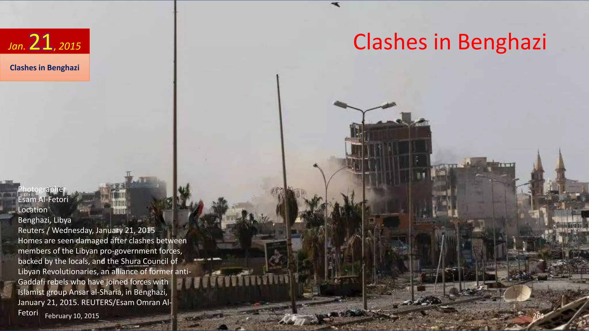 Photographer
Esam Al-Fetori
Location
Benghazi, Libya
Reuters / Wednesday, January 21, 2015
Homes are seen damaged after clashes between
members of the Libyan pro-government forces,
backed by the locals, and the Shura Council of
Libyan Revolutionaries, an alliance of former anti-
Gaddafi rebels who have joined forces with
Islamist group Ansar al-Sharia, in Benghazi,
January 21, 2015. REUTERS/Esam Omran Al-
Fetori
Clashes in BenghaziJan. 21, 2015
Clashes in Benghazi
February 10, 2015 264
 