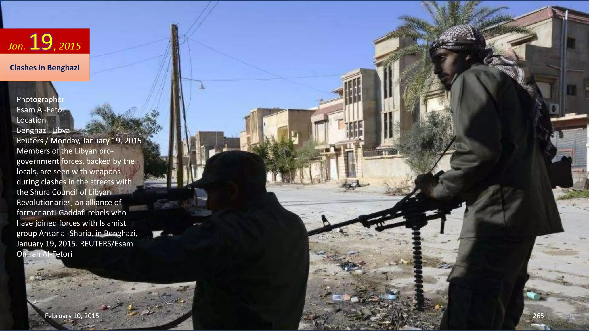 Photographer
Esam Al-Fetori
Location
Benghazi, Libya
Reuters / Monday, January 19, 2015
Members of the Libyan pro-
government forces, backed by the
locals, are seen with weapons
during clashes in the streets with
the Shura Council of Libyan
Revolutionaries, an alliance of
former anti-Gaddafi rebels who
have joined forces with Islamist
group Ansar al-Sharia, in Benghazi,
January 19, 2015. REUTERS/Esam
Omran Al-Fetori
Jan. 19, 2015
Clashes in Benghazi
February 10, 2015 265
 
