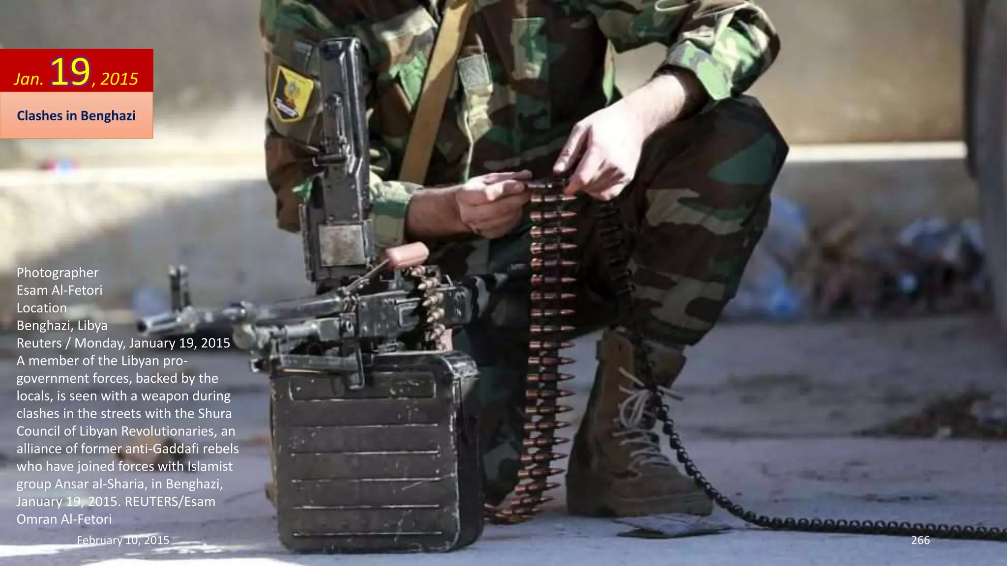 Photographer
Esam Al-Fetori
Location
Benghazi, Libya
Reuters / Monday, January 19, 2015
A member of the Libyan pro-
government forces, backed by the
locals, is seen with a weapon during
clashes in the streets with the Shura
Council of Libyan Revolutionaries, an
alliance of former anti-Gaddafi rebels
who have joined forces with Islamist
group Ansar al-Sharia, in Benghazi,
January 19, 2015. REUTERS/Esam
Omran Al-Fetori
Jan. 19, 2015
Clashes in Benghazi
February 10, 2015 266
 