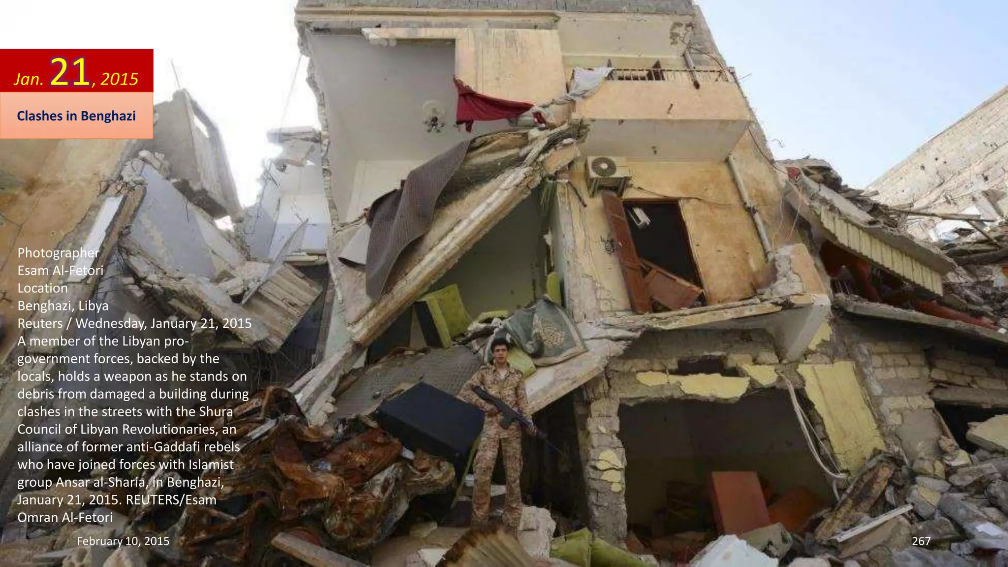 Photographer
Esam Al-Fetori
Location
Benghazi, Libya
Reuters / Wednesday, January 21, 2015
A member of the Libyan pro-
government forces, backed by the
locals, holds a weapon as he stands on
debris from damaged a building during
clashes in the streets with the Shura
Council of Libyan Revolutionaries, an
alliance of former anti-Gaddafi rebels
who have joined forces with Islamist
group Ansar al-Sharia, in Benghazi,
January 21, 2015. REUTERS/Esam
Omran Al-Fetori
Jan. 21, 2015
Clashes in Benghazi
February 10, 2015 267
 