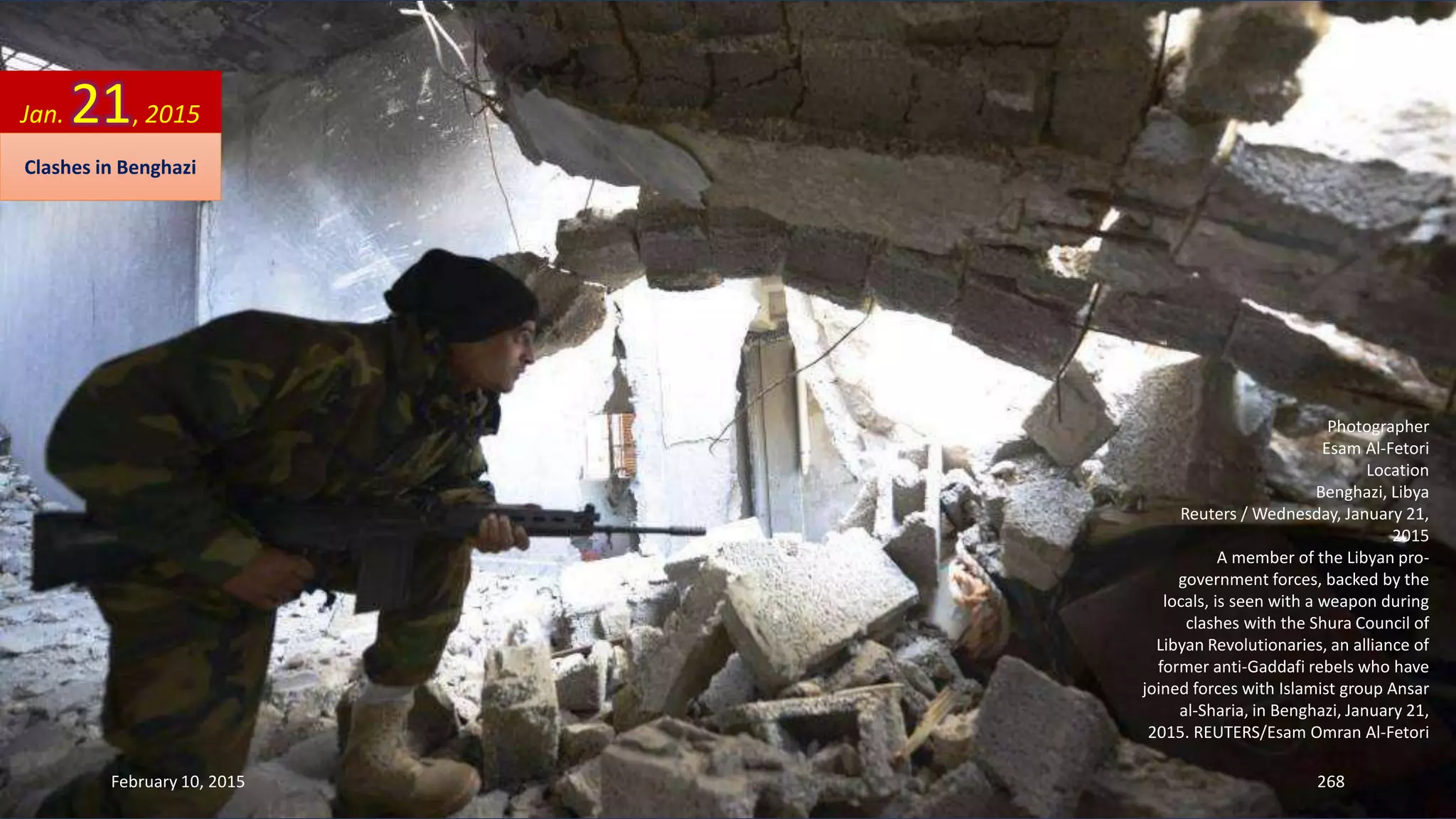 Photographer
Esam Al-Fetori
Location
Benghazi, Libya
Reuters / Wednesday, January 21,
2015
A member of the Libyan pro-
government forces, backed by the
locals, is seen with a weapon during
clashes with the Shura Council of
Libyan Revolutionaries, an alliance of
former anti-Gaddafi rebels who have
joined forces with Islamist group Ansar
al-Sharia, in Benghazi, January 21,
2015. REUTERS/Esam Omran Al-Fetori
Jan. 21, 2015
Clashes in Benghazi
February 10, 2015 268
 
