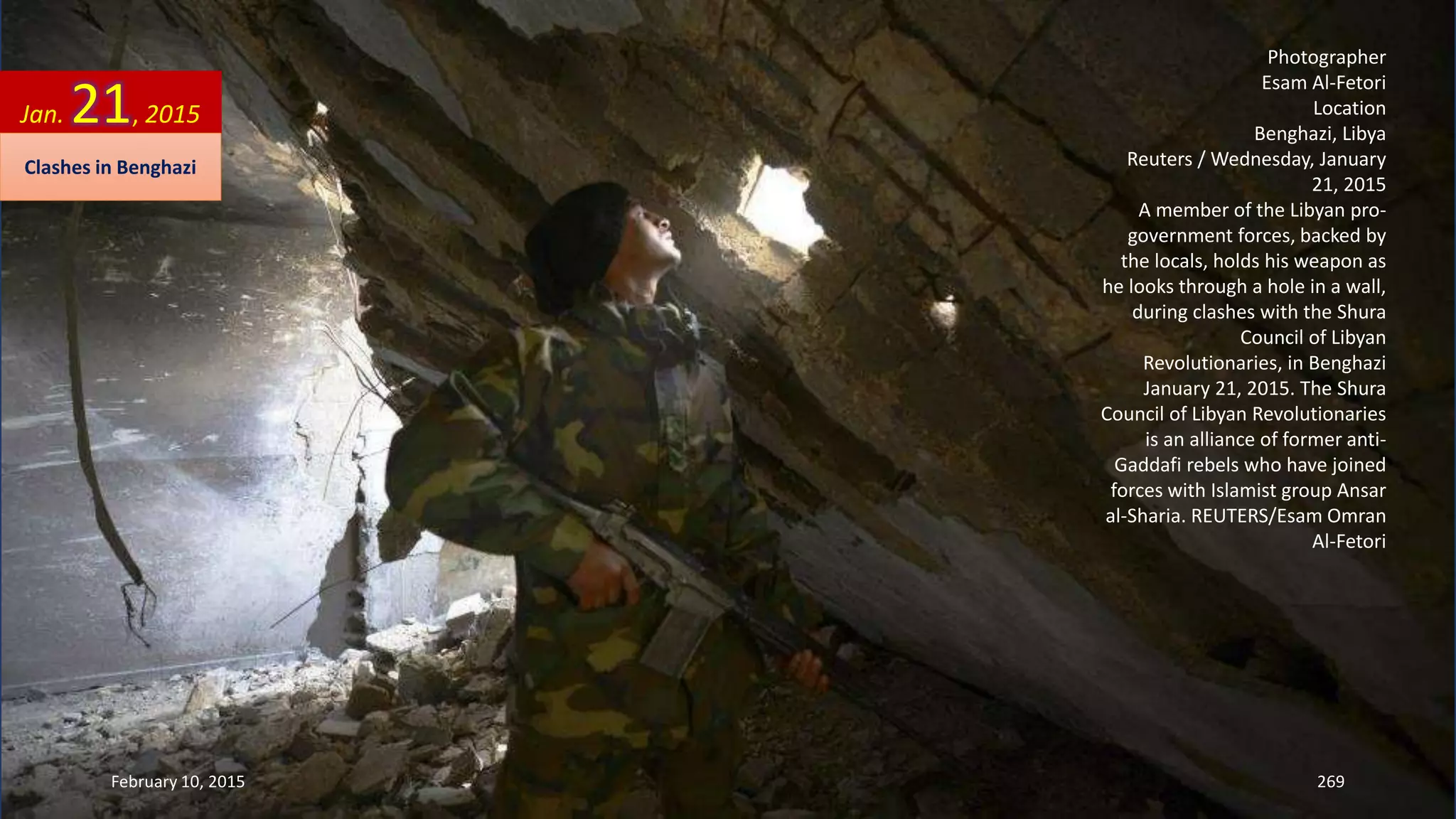 Photographer
Esam Al-Fetori
Location
Benghazi, Libya
Reuters / Wednesday, January
21, 2015
A member of the Libyan pro-
government forces, backed by
the locals, holds his weapon as
he looks through a hole in a wall,
during clashes with the Shura
Council of Libyan
Revolutionaries, in Benghazi
January 21, 2015. The Shura
Council of Libyan Revolutionaries
is an alliance of former anti-
Gaddafi rebels who have joined
forces with Islamist group Ansar
al-Sharia. REUTERS/Esam Omran
Al-Fetori
Jan. 21, 2015
February 10, 2015 269
Clashes in Benghazi
 