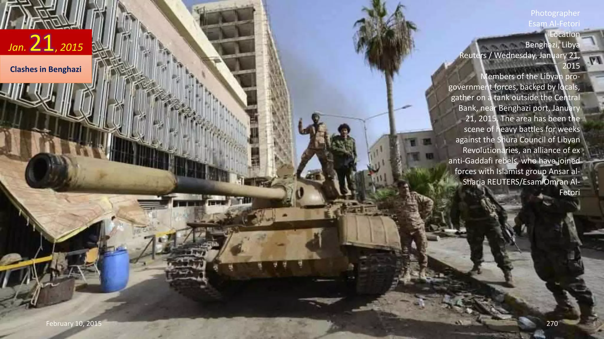Photographer
Esam Al-Fetori
Location
Benghazi, Libya
Reuters / Wednesday, January 21,
2015
Members of the Libyan pro-
government forces, backed by locals,
gather on a tank outside the Central
Bank, near Benghazi port, January
21, 2015. The area has been the
scene of heavy battles for weeks
against the Shura Council of Libyan
Revolutionaries, an alliance of ex
anti-Gaddafi rebels, who have joined
forces with Islamist group Ansar al-
Sharia REUTERS/Esam Omran Al-
Fetori
Jan. 21, 2015
Clashes in Benghazi
February 10, 2015 270
 