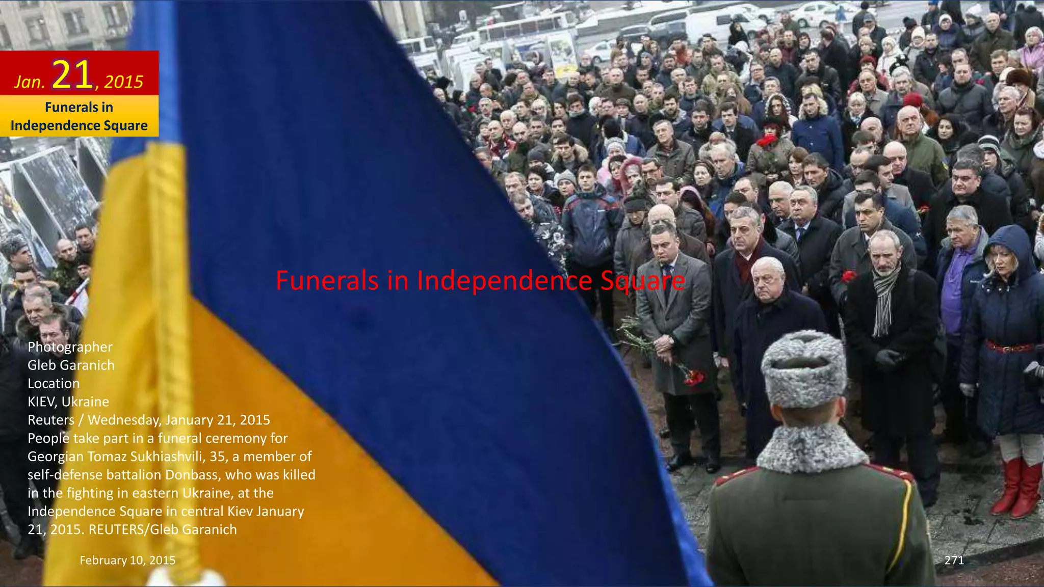 Funerals in Independence Square
Photographer
Gleb Garanich
Location
KIEV, Ukraine
Reuters / Wednesday, January 21, 2015
People take part in a funeral ceremony for
Georgian Tomaz Sukhiashvili, 35, a member of
self-defense battalion Donbass, who was killed
in the fighting in eastern Ukraine, at the
Independence Square in central Kiev January
21, 2015. REUTERS/Gleb Garanich
Jan. 21, 2015
February 10, 2015 271
Funerals in
Independence Square
 