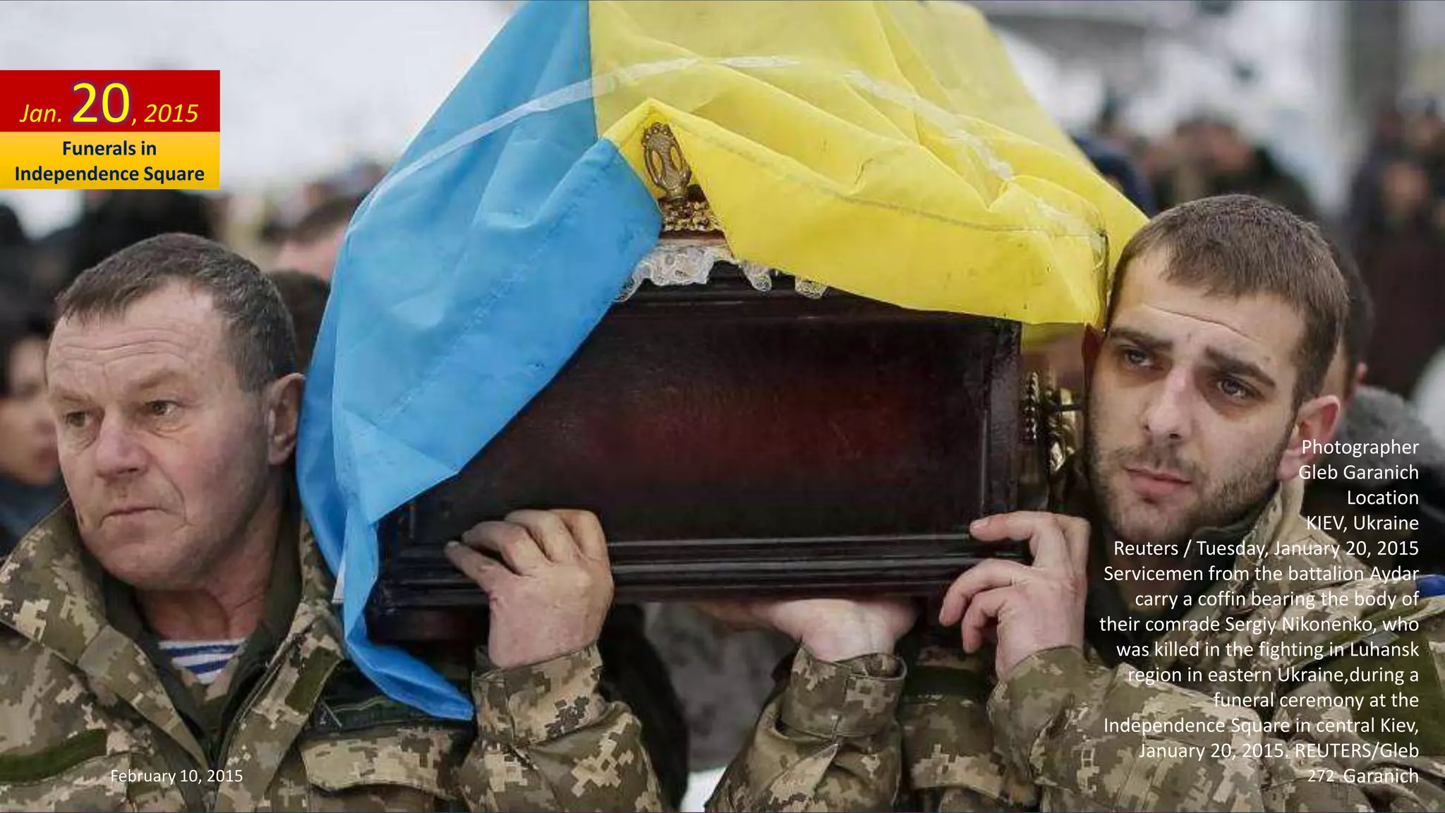 Photographer
Gleb Garanich
Location
KIEV, Ukraine
Reuters / Tuesday, January 20, 2015
Servicemen from the battalion Aydar
carry a coffin bearing the body of
their comrade Sergiy Nikonenko, who
was killed in the fighting in Luhansk
region in eastern Ukraine,during a
funeral ceremony at the
Independence Square in central Kiev,
January 20, 2015. REUTERS/Gleb
Garanich
Jan. 20, 2015
February 10, 2015 272
Funerals in
Independence Square
 