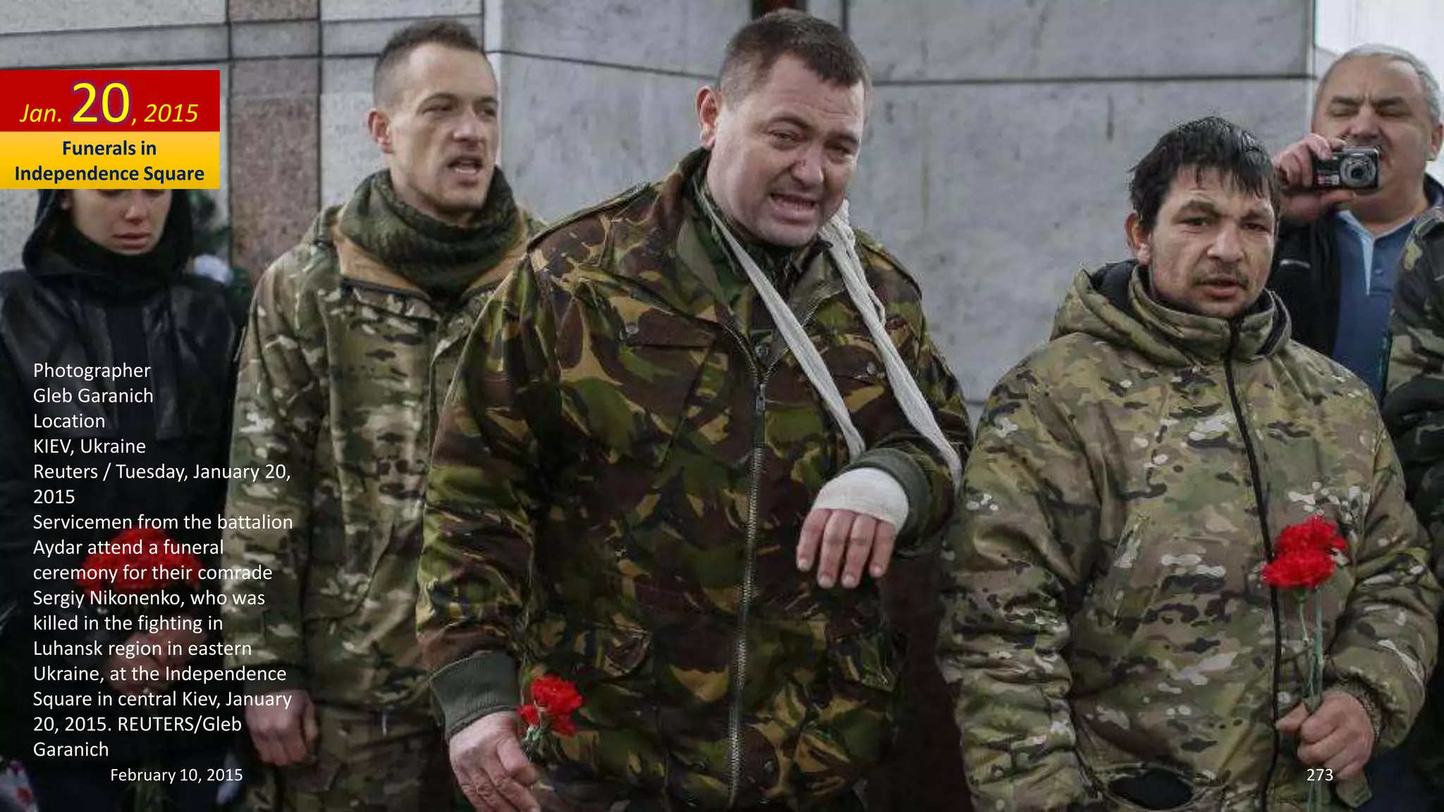 Photographer
Gleb Garanich
Location
KIEV, Ukraine
Reuters / Tuesday, January 20,
2015
Servicemen from the battalion
Aydar attend a funeral
ceremony for their comrade
Sergiy Nikonenko, who was
killed in the fighting in
Luhansk region in eastern
Ukraine, at the Independence
Square in central Kiev, January
20, 2015. REUTERS/Gleb
Garanich
Jan. 20, 2015
February 10, 2015 273
Funerals in
Independence Square
 