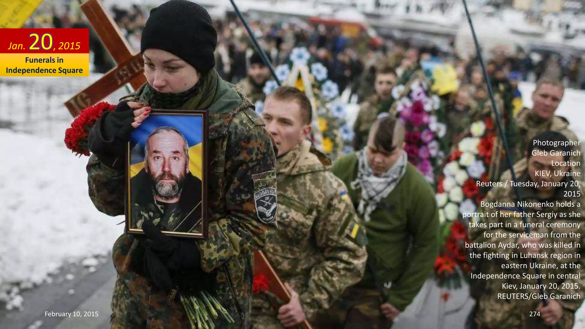 Photographer
Gleb Garanich
Location
KIEV, Ukraine
Reuters / Tuesday, January 20,
2015
Bogdanna Nikonenko holds a
portrait of her father Sergiy as she
takes part in a funeral ceremony
for the serviceman from the
battalion Aydar, who was killed in
the fighting in Luhansk region in
eastern Ukraine, at the
Independence Square in central
Kiev, January 20, 2015.
REUTERS/Gleb Garanich
Jan. 20, 2015
February 10, 2015 274
Funerals in
Independence Square
 