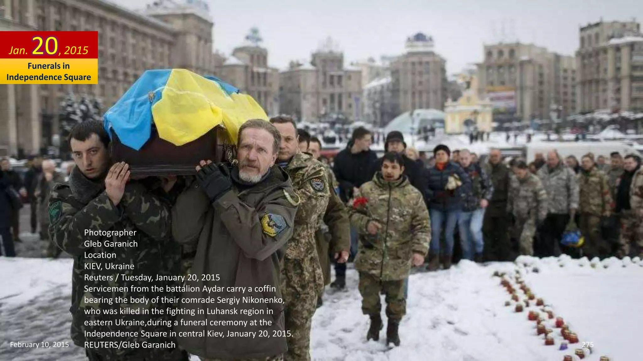 Photographer
Gleb Garanich
Location
KIEV, Ukraine
Reuters / Tuesday, January 20, 2015
Servicemen from the battalion Aydar carry a coffin
bearing the body of their comrade Sergiy Nikonenko,
who was killed in the fighting in Luhansk region in
eastern Ukraine,during a funeral ceremony at the
Independence Square in central Kiev, January 20, 2015.
REUTERS/Gleb Garanich
Jan. 20, 2015
February 10, 2015 275
Funerals in
Independence Square
 