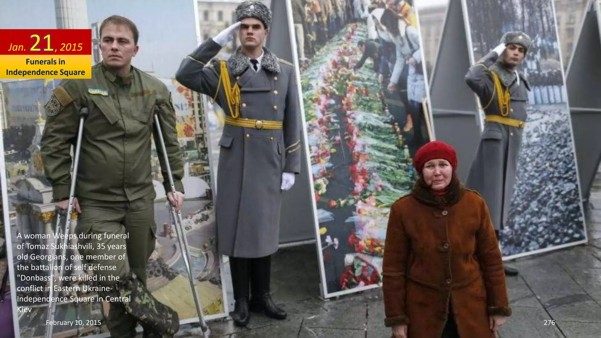 A woman Weeps during funeral
of Tomaz Sukhiashvili, 35 years
old Georgians, one member of
the battalion of self defense
"Donbass", were killed in the
conflict in Eastern Ukraine-
Independence Square in Central
Kiev
Jan. 21, 2015
February 10, 2015 276
Funerals in
Independence Square
 