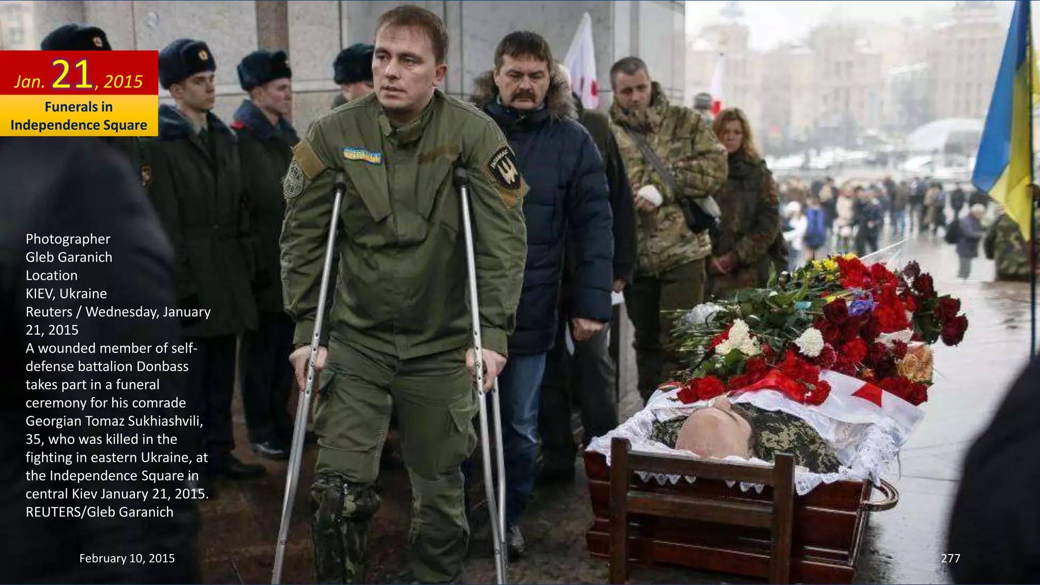 Photographer
Gleb Garanich
Location
KIEV, Ukraine
Reuters / Wednesday, January
21, 2015
A wounded member of self-
defense battalion Donbass
takes part in a funeral
ceremony for his comrade
Georgian Tomaz Sukhiashvili,
35, who was killed in the
fighting in eastern Ukraine, at
the Independence Square in
central Kiev January 21, 2015.
REUTERS/Gleb Garanich
Jan. 21, 2015
February 10, 2015 277
Funerals in
Independence Square
 