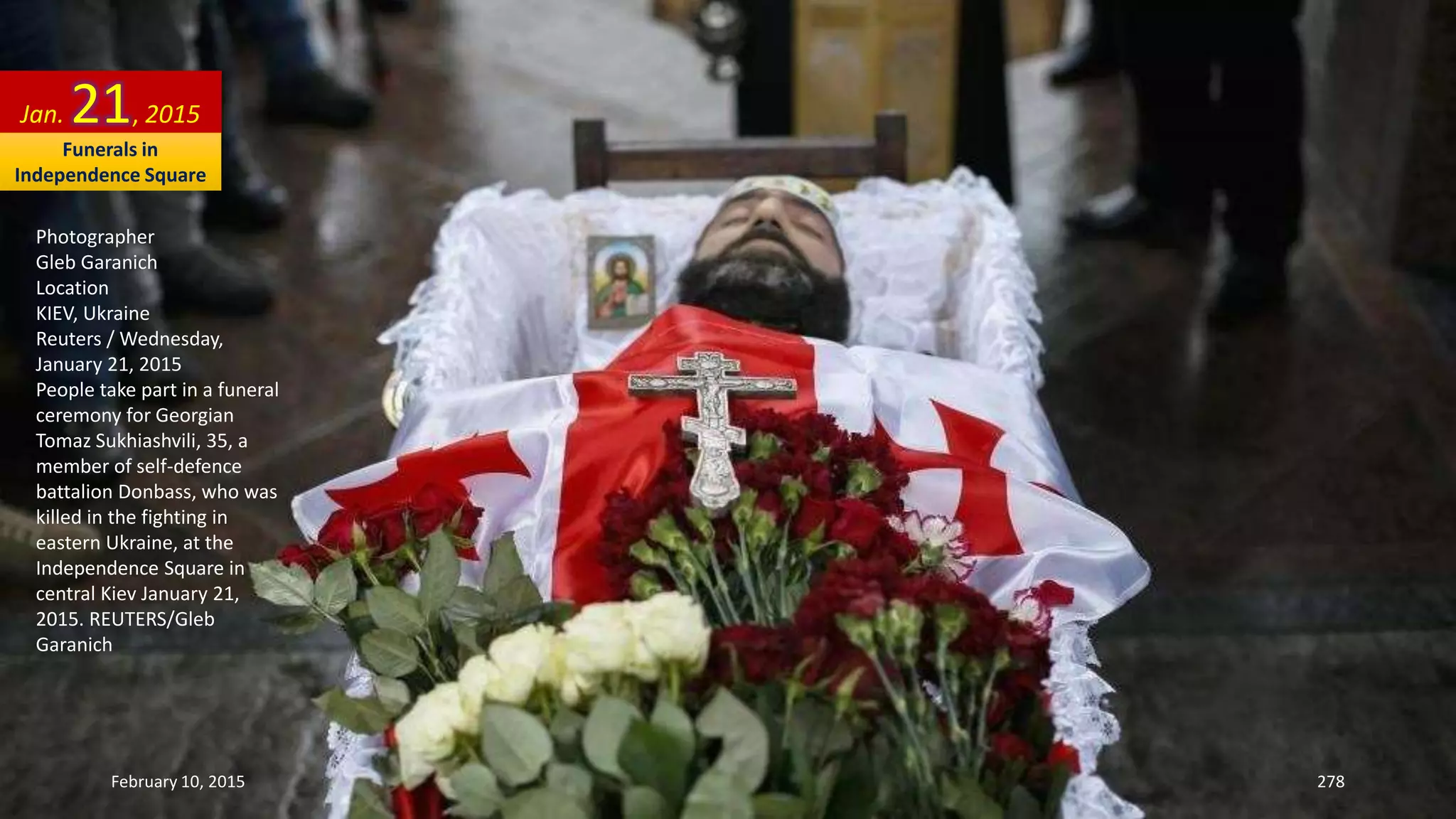 Photographer
Gleb Garanich
Location
KIEV, Ukraine
Reuters / Wednesday,
January 21, 2015
People take part in a funeral
ceremony for Georgian
Tomaz Sukhiashvili, 35, a
member of self-defence
battalion Donbass, who was
killed in the fighting in
eastern Ukraine, at the
Independence Square in
central Kiev January 21,
2015. REUTERS/Gleb
Garanich
Jan. 21, 2015
February 10, 2015 278
Funerals in
Independence Square
 