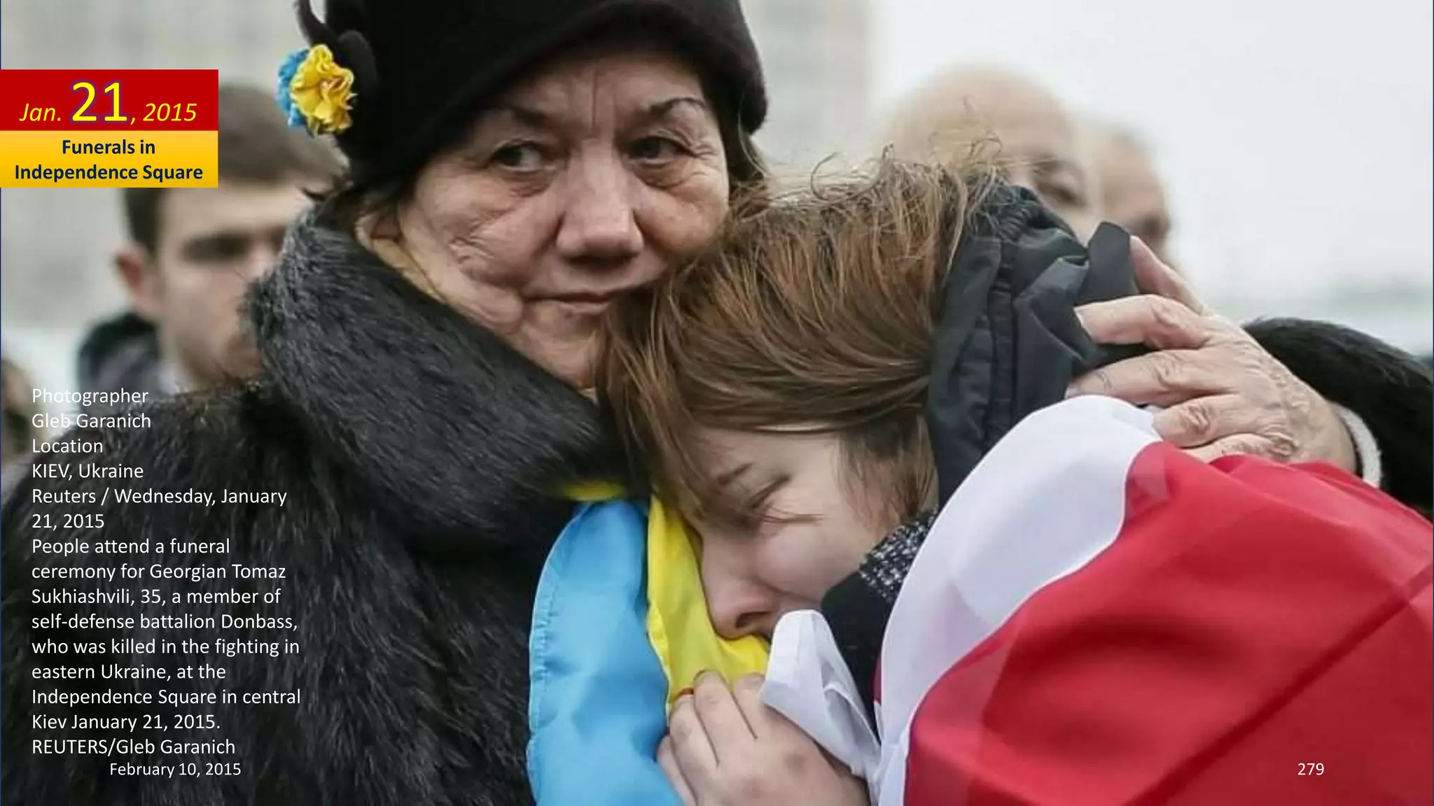 Photographer
Gleb Garanich
Location
KIEV, Ukraine
Reuters / Wednesday, January
21, 2015
People attend a funeral
ceremony for Georgian Tomaz
Sukhiashvili, 35, a member of
self-defense battalion Donbass,
who was killed in the fighting in
eastern Ukraine, at the
Independence Square in central
Kiev January 21, 2015.
REUTERS/Gleb Garanich
Jan. 21, 2015
February 10, 2015 279
Funerals in
Independence Square
 