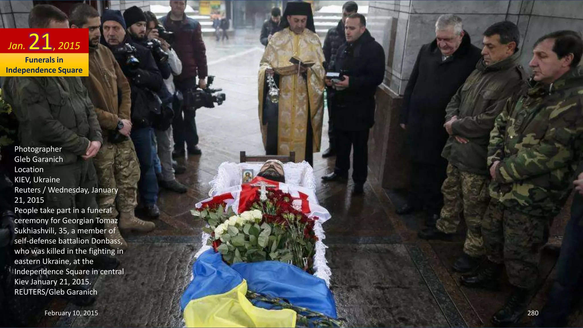 Photographer
Gleb Garanich
Location
KIEV, Ukraine
Reuters / Wednesday, January
21, 2015
People take part in a funeral
ceremony for Georgian Tomaz
Sukhiashvili, 35, a member of
self-defense battalion Donbass,
who was killed in the fighting in
eastern Ukraine, at the
Independence Square in central
Kiev January 21, 2015.
REUTERS/Gleb Garanich
Jan. 21, 2015
February 10, 2015 280
Funerals in
Independence Square
 