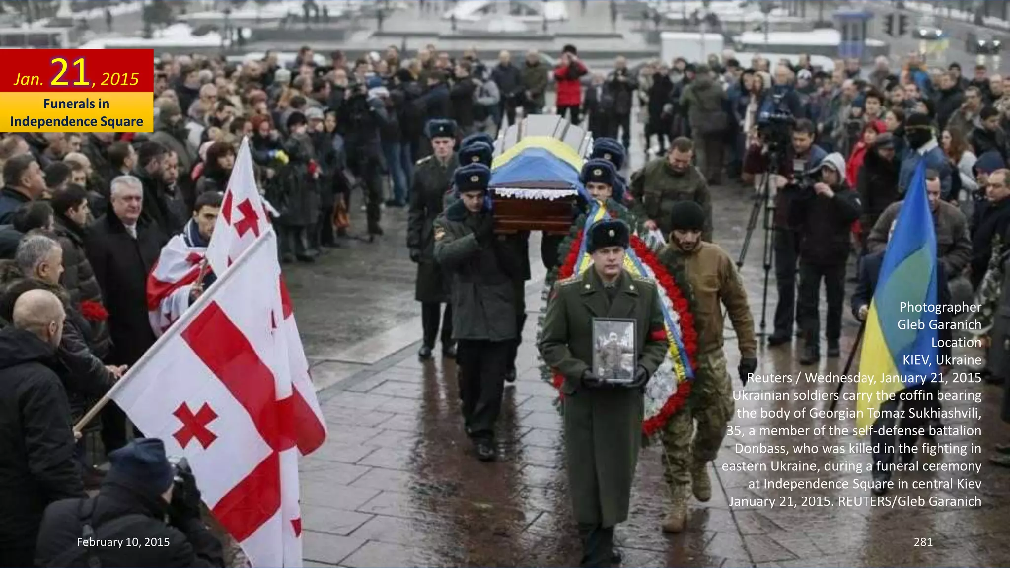 Photographer
Gleb Garanich
Location
KIEV, Ukraine
Reuters / Wednesday, January 21, 2015
Ukrainian soldiers carry the coffin bearing
the body of Georgian Tomaz Sukhiashvili,
35, a member of the self-defense battalion
Donbass, who was killed in the fighting in
eastern Ukraine, during a funeral ceremony
at Independence Square in central Kiev
January 21, 2015. REUTERS/Gleb Garanich
Jan. 21, 2015
February 10, 2015 281
Funerals in
Independence Square
 