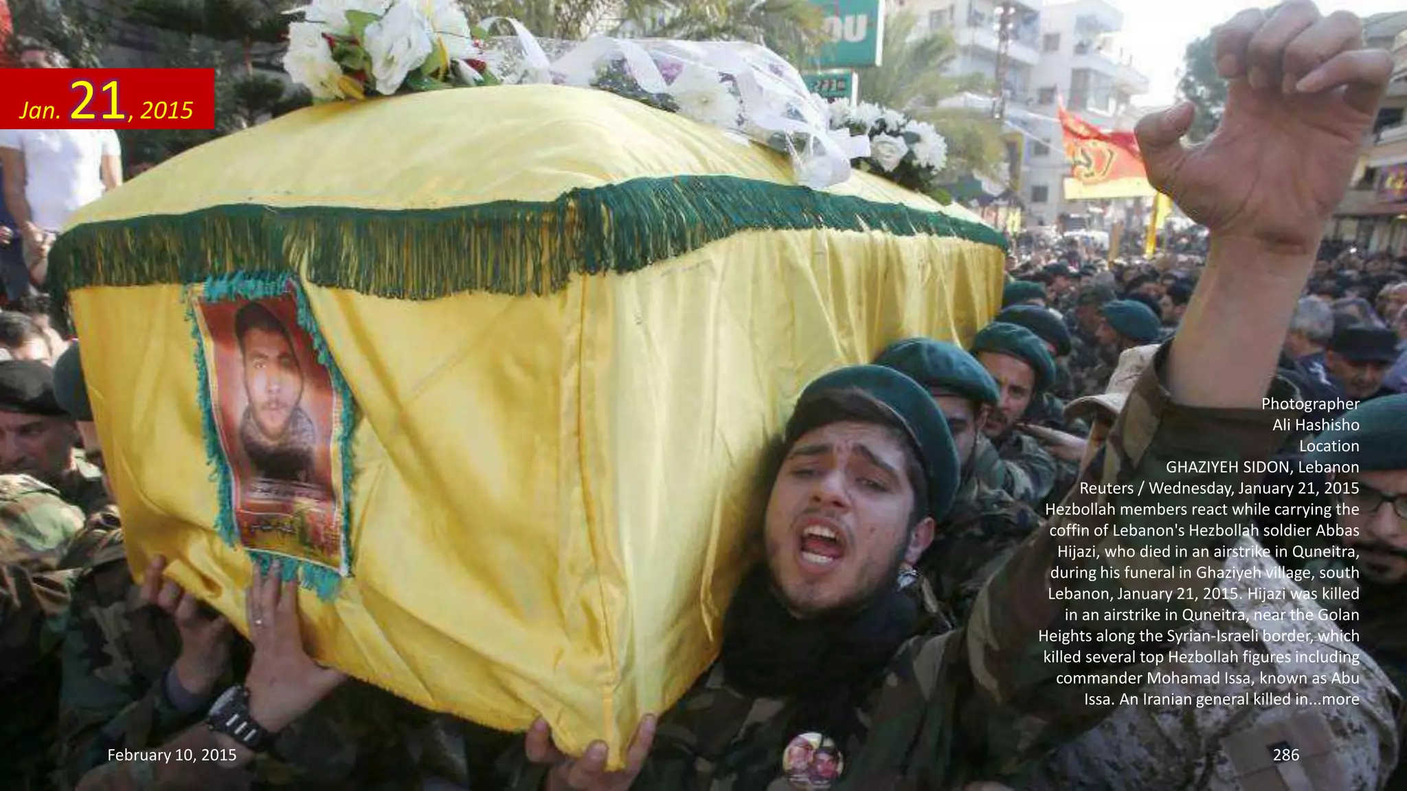 Photographer
Ali Hashisho
Location
GHAZIYEH SIDON, Lebanon
Reuters / Wednesday, January 21, 2015
Hezbollah members react while carrying the
coffin of Lebanon's Hezbollah soldier Abbas
Hijazi, who died in an airstrike in Quneitra,
during his funeral in Ghaziyeh village, south
Lebanon, January 21, 2015. Hijazi was killed
in an airstrike in Quneitra, near the Golan
Heights along the Syrian-Israeli border, which
killed several top Hezbollah figures including
commander Mohamad Issa, known as Abu
Issa. An Iranian general killed in...more
Jan. 21, 2015
February 10, 2015 286
 
