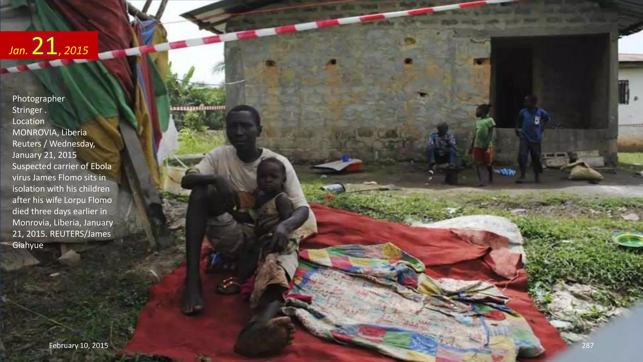 Photographer
Stringer .
Location
MONROVIA, Liberia
Reuters / Wednesday,
January 21, 2015
Suspected carrier of Ebola
virus James Flomo sits in
isolation with his children
after his wife Lorpu Flomo
died three days earlier in
Monrovia, Liberia, January
21, 2015. REUTERS/James
Giahyue
Jan. 21, 2015
February 10, 2015 287
 