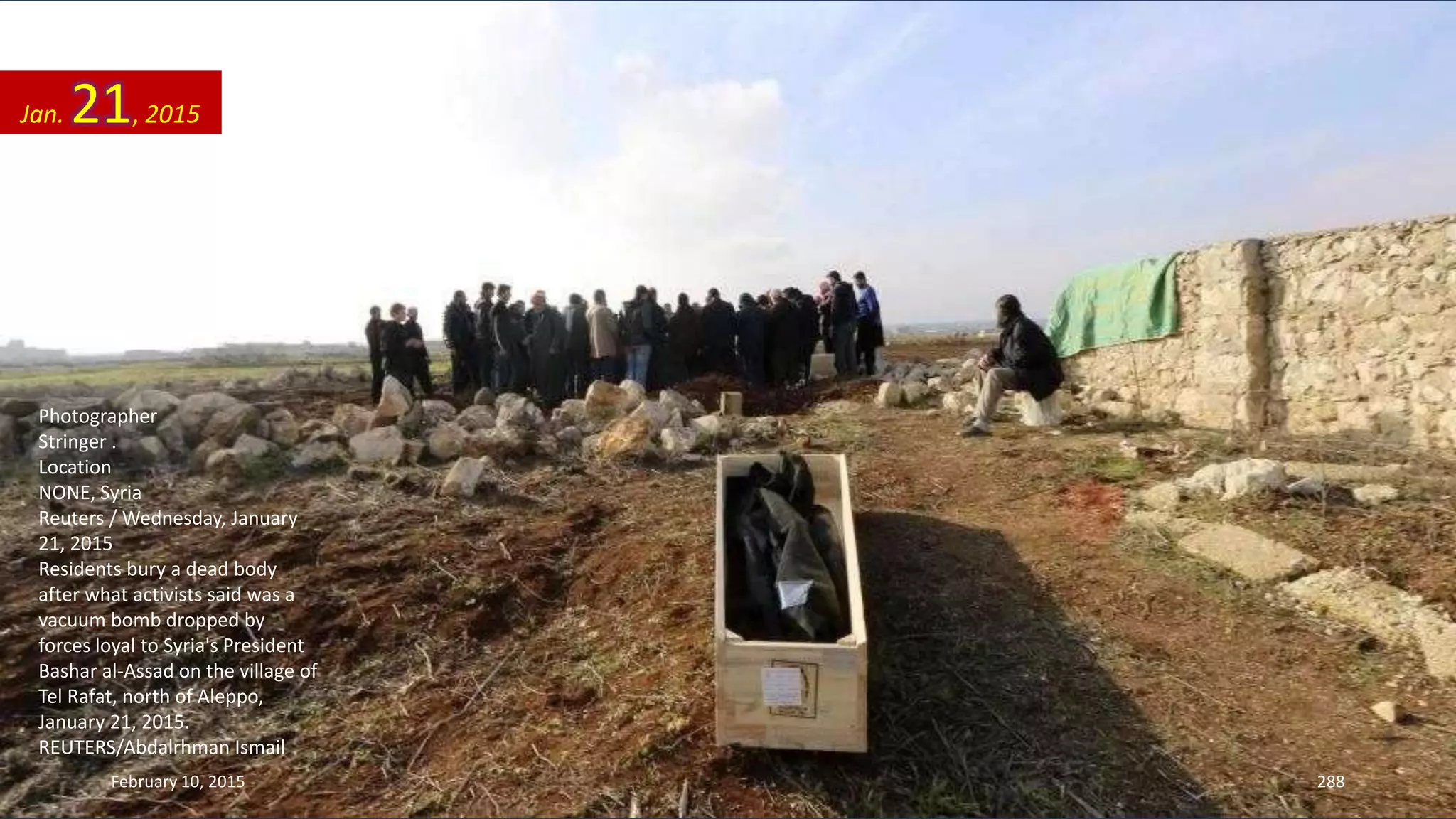 Photographer
Stringer .
Location
NONE, Syria
Reuters / Wednesday, January
21, 2015
Residents bury a dead body
after what activists said was a
vacuum bomb dropped by
forces loyal to Syria's President
Bashar al-Assad on the village of
Tel Rafat, north of Aleppo,
January 21, 2015.
REUTERS/Abdalrhman Ismail
Jan. 21, 2015
February 10, 2015 288
 