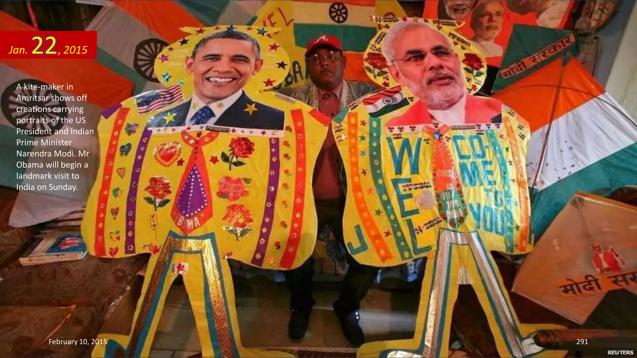 A kite-maker in
Amritsar shows off
creations carrying
portraits of the US
President and Indian
Prime Minister
Narendra Modi. Mr
Obama will begin a
landmark visit to
India on Sunday.
Jan. 22, 2015
February 10, 2015 291
 