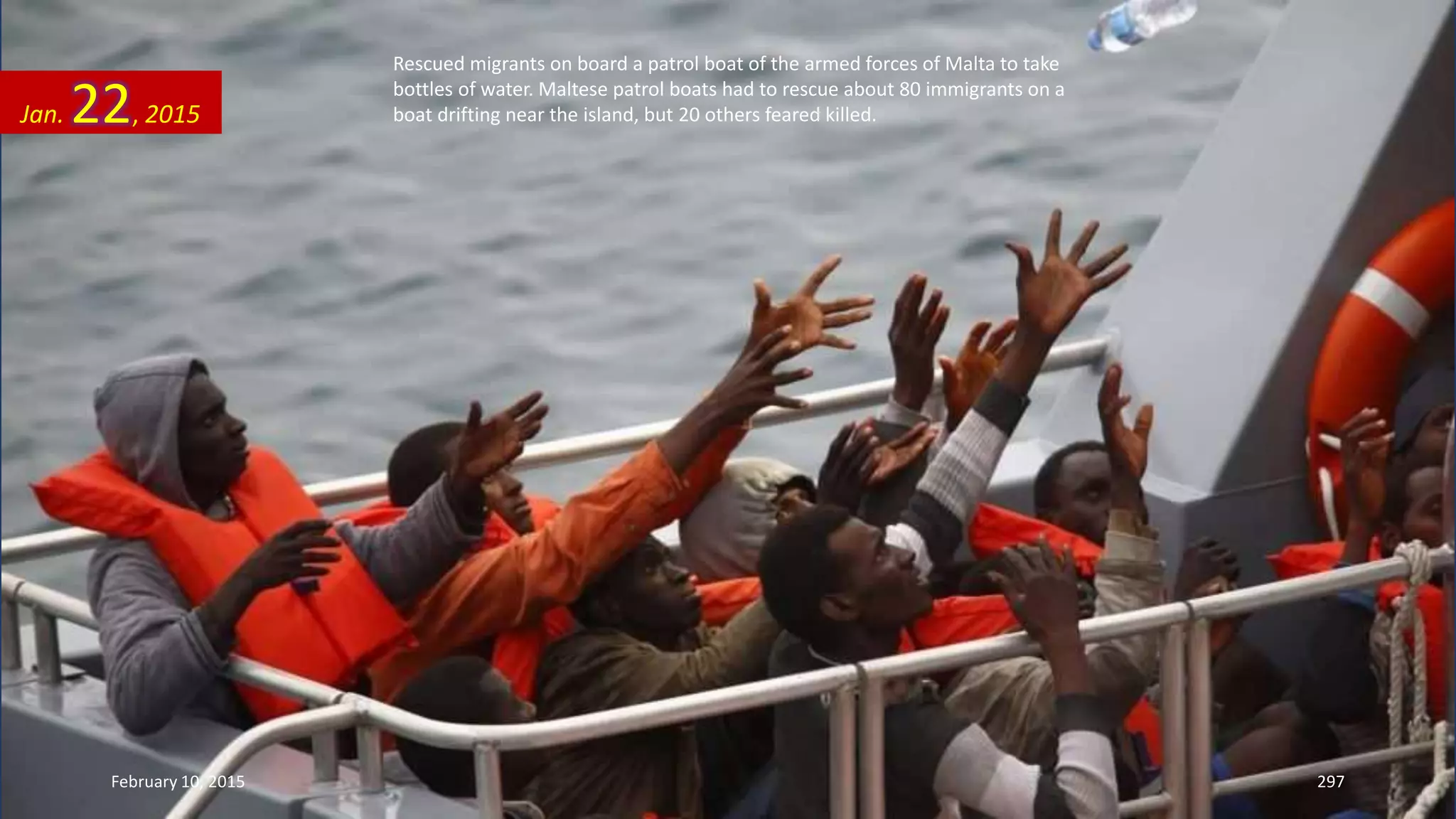 Rescued migrants on board a patrol boat of the armed forces of Malta to take
bottles of water. Maltese patrol boats had to rescue about 80 immigrants on a
boat drifting near the island, but 20 others feared killed.Jan. 22, 2015
February 10, 2015 297
 