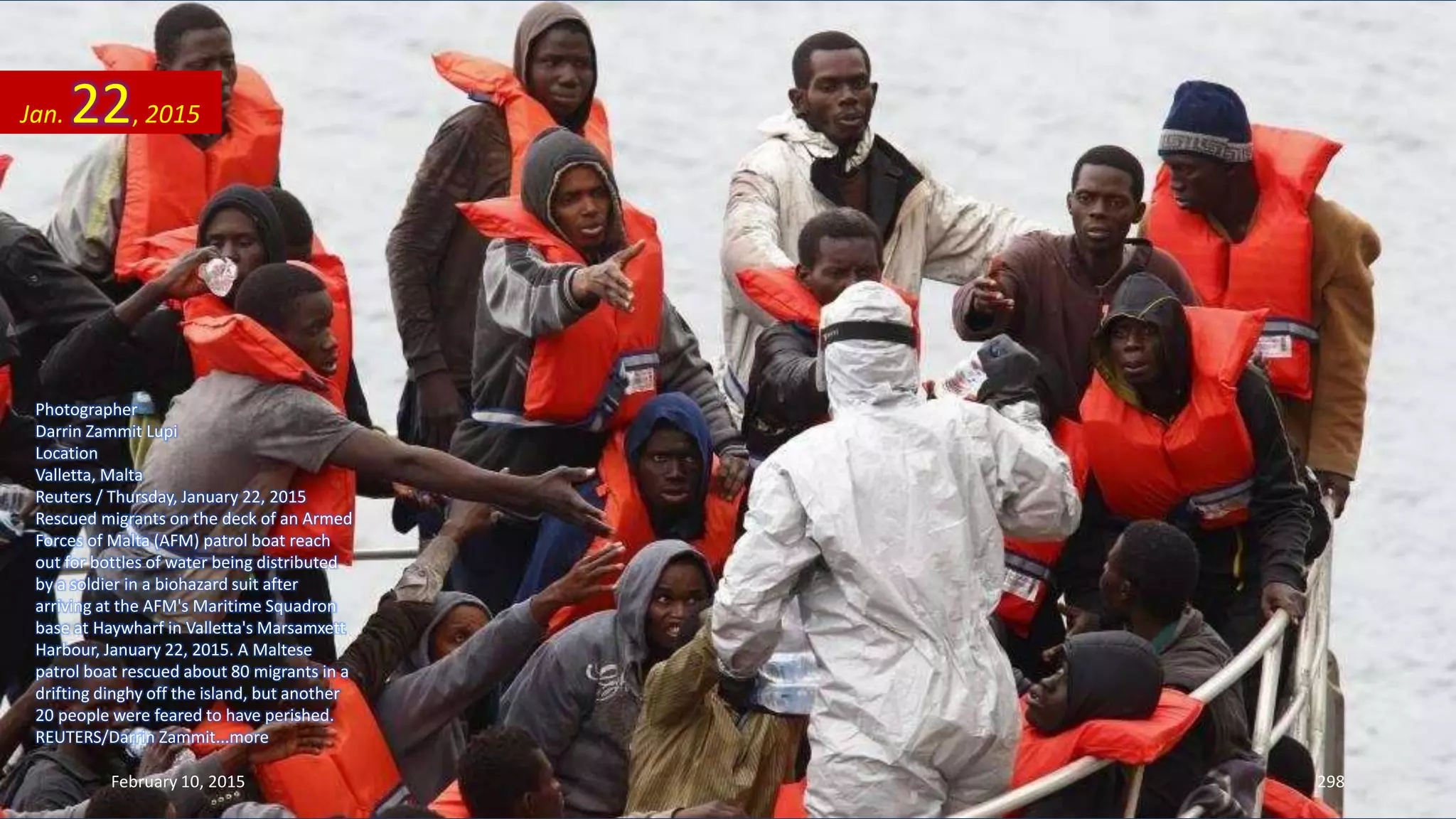 Photographer
Darrin Zammit Lupi
Location
Valletta, Malta
Reuters / Thursday, January 22, 2015
Rescued migrants on the deck of an Armed
Forces of Malta (AFM) patrol boat reach
out for bottles of water being distributed
by a soldier in a biohazard suit after
arriving at the AFM's Maritime Squadron
base at Haywharf in Valletta's Marsamxett
Harbour, January 22, 2015. A Maltese
patrol boat rescued about 80 migrants in a
drifting dinghy off the island, but another
20 people were feared to have perished.
REUTERS/Darrin Zammit...more
Jan. 22, 2015
February 10, 2015 298
 