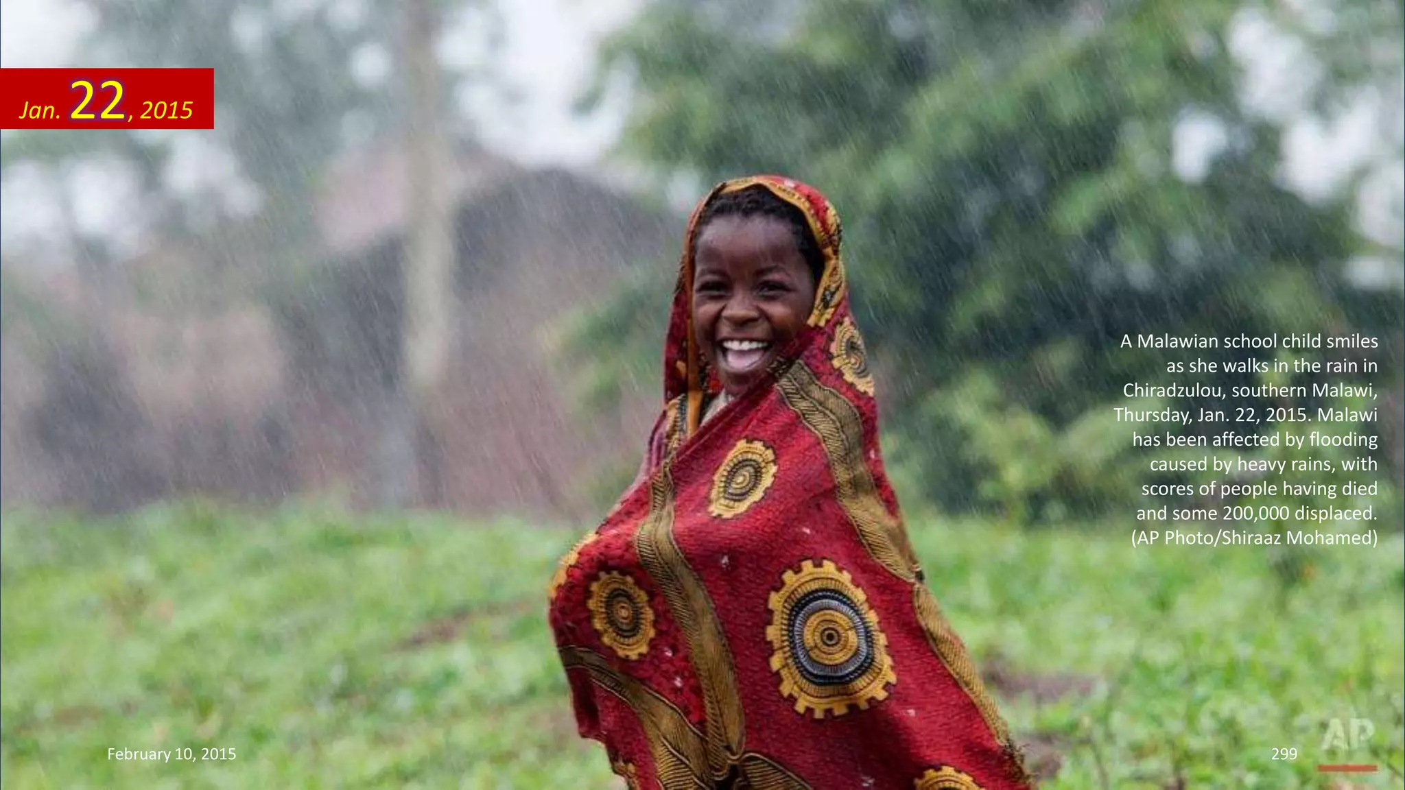 A Malawian school child smiles
as she walks in the rain in
Chiradzulou, southern Malawi,
Thursday, Jan. 22, 2015. Malawi
has been affected by flooding
caused by heavy rains, with
scores of people having died
and some 200,000 displaced.
(AP Photo/Shiraaz Mohamed)
Jan. 22, 2015
February 10, 2015 299
 
