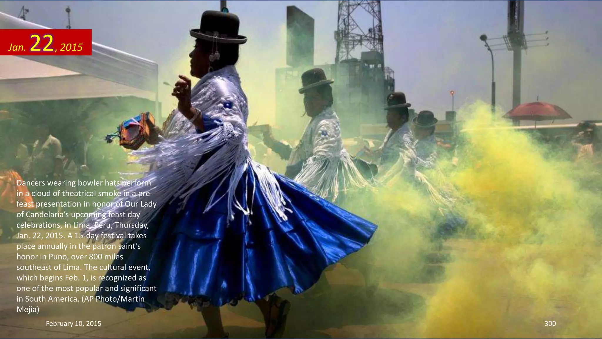 Dancers wearing bowler hats perform
in a cloud of theatrical smoke in a pre-
feast presentation in honor of Our Lady
of Candelaria’s upcoming feast day
celebrations, in Lima, Peru, Thursday,
Jan. 22, 2015. A 15-day festival takes
place annually in the patron saint’s
honor in Puno, over 800 miles
southeast of Lima. The cultural event,
which begins Feb. 1, is recognized as
one of the most popular and significant
in South America. (AP Photo/Martin
Mejia)
Jan. 22, 2015
February 10, 2015 300
 
