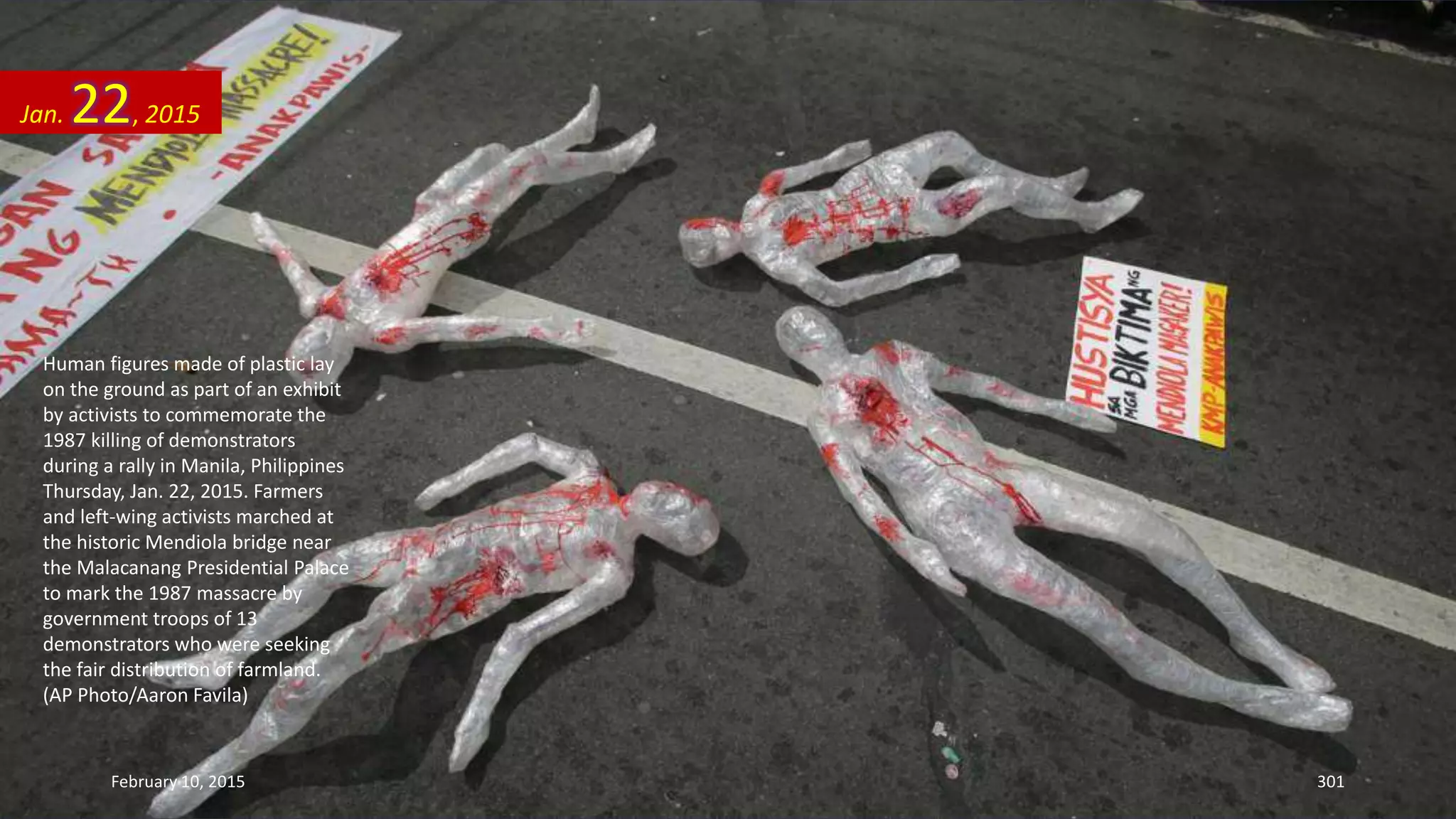 Human figures made of plastic lay
on the ground as part of an exhibit
by activists to commemorate the
1987 killing of demonstrators
during a rally in Manila, Philippines
Thursday, Jan. 22, 2015. Farmers
and left-wing activists marched at
the historic Mendiola bridge near
the Malacanang Presidential Palace
to mark the 1987 massacre by
government troops of 13
demonstrators who were seeking
the fair distribution of farmland.
(AP Photo/Aaron Favila)
Jan. 22, 2015
February 10, 2015 301
 