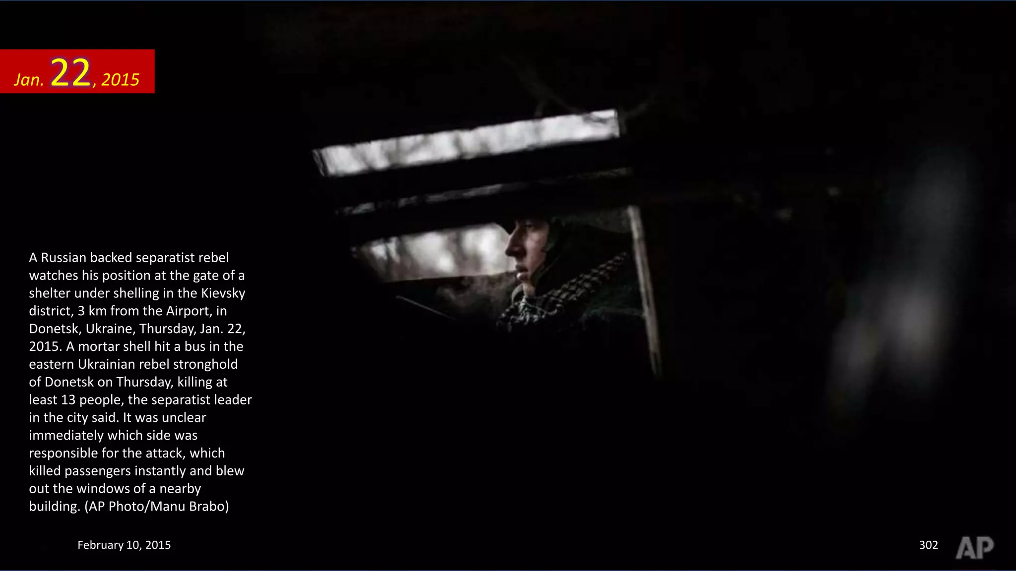 A Russian backed separatist rebel
watches his position at the gate of a
shelter under shelling in the Kievsky
district, 3 km from the Airport, in
Donetsk, Ukraine, Thursday, Jan. 22,
2015. A mortar shell hit a bus in the
eastern Ukrainian rebel stronghold
of Donetsk on Thursday, killing at
least 13 people, the separatist leader
in the city said. It was unclear
immediately which side was
responsible for the attack, which
killed passengers instantly and blew
out the windows of a nearby
building. (AP Photo/Manu Brabo)
Jan. 22, 2015
February 10, 2015 302
 