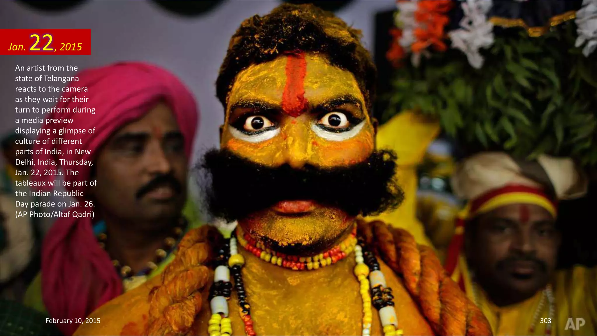 An artist from the
state of Telangana
reacts to the camera
as they wait for their
turn to perform during
a media preview
displaying a glimpse of
culture of different
parts of India, in New
Delhi, India, Thursday,
Jan. 22, 2015. The
tableaux will be part of
the Indian Republic
Day parade on Jan. 26.
(AP Photo/Altaf Qadri)
Jan. 22, 2015
February 10, 2015 303
 