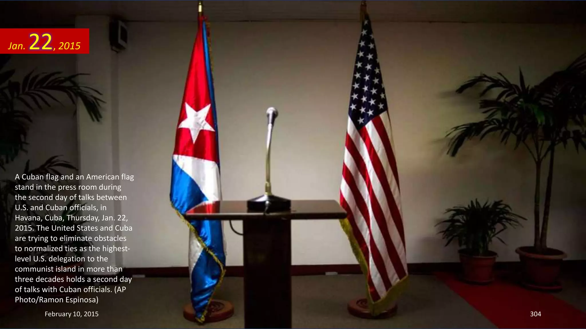 A Cuban flag and an American flag
stand in the press room during
the second day of talks between
U.S. and Cuban officials, in
Havana, Cuba, Thursday, Jan. 22,
2015. The United States and Cuba
are trying to eliminate obstacles
to normalized ties as the highest-
level U.S. delegation to the
communist island in more than
three decades holds a second day
of talks with Cuban officials. (AP
Photo/Ramon Espinosa)
Jan. 22, 2015
February 10, 2015 304
 